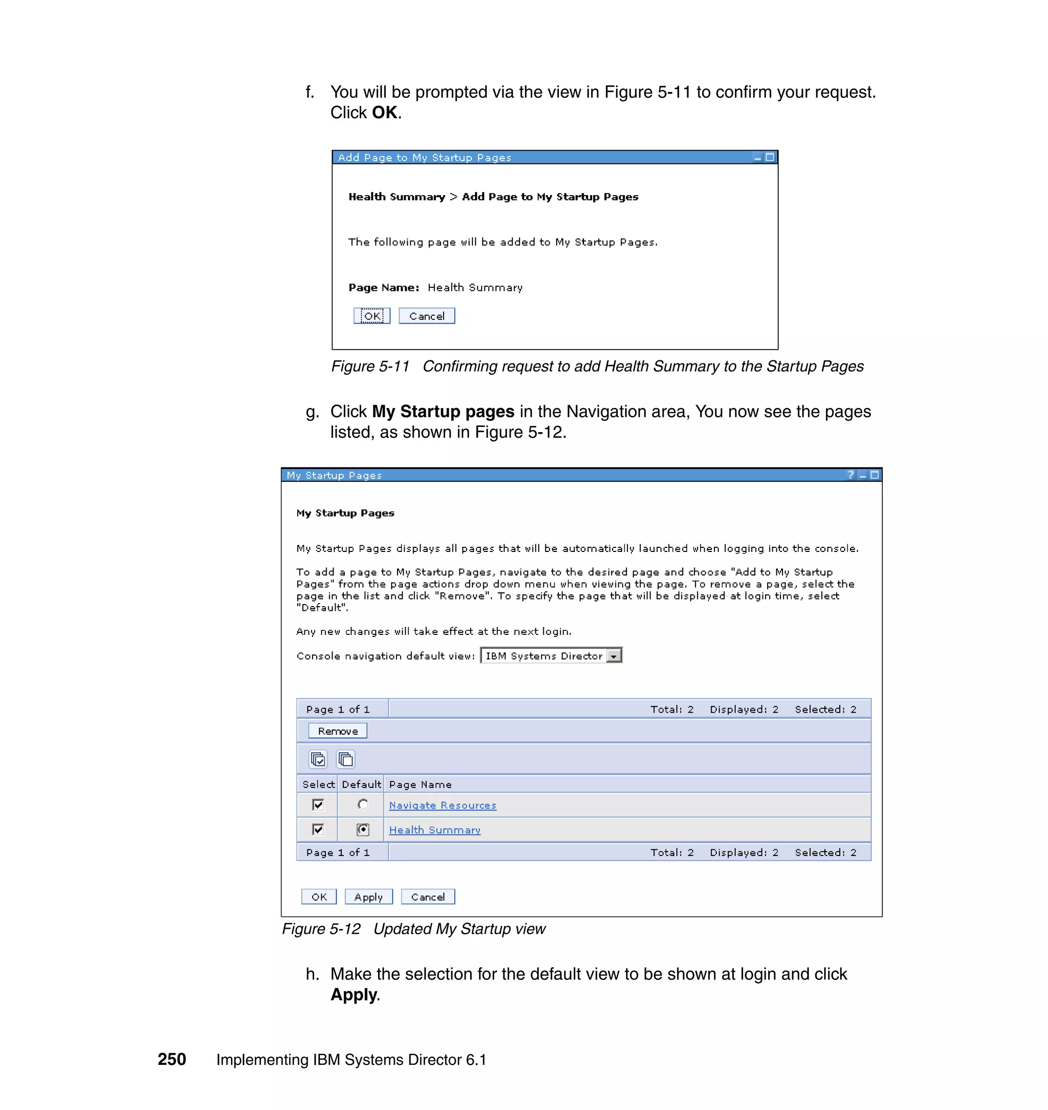 250 Implementing IBM Systems Director 6.1
f. You will be prompted via the view in Figure 5-11 to confirm your request.
Click OK.
Figure 5-11 Confirming request to add Health Summary to the Startup Pages
g. Click My Startup pages in the Navigation area, You now see the pages
listed, as shown in Figure 5-12.
Figure 5-12 Updated My Startup view
h. Make the selection for the default view to be shown at login and click
Apply.
 