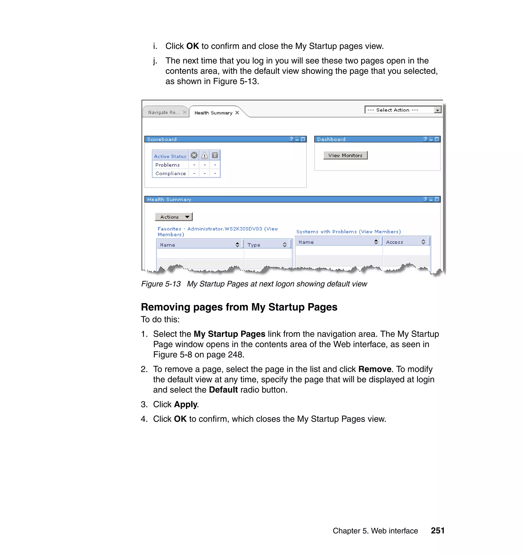 Chapter 5. Web interface 251
i. Click OK to confirm and close the My Startup pages view.
j. The next time that you log in you will see these two pages open in the
contents area, with the default view showing the page that you selected,
as shown in Figure 5-13.
Figure 5-13 My Startup Pages at next logon showing default view
Removing pages from My Startup Pages
To do this:
1. Select the My Startup Pages link from the navigation area. The My Startup
Page window opens in the contents area of the Web interface, as seen in
Figure 5-8 on page 248.
2. To remove a page, select the page in the list and click Remove. To modify
the default view at any time, specify the page that will be displayed at login
and select the Default radio button.
3. Click Apply.
4. Click OK to confirm, which closes the My Startup Pages view.
 