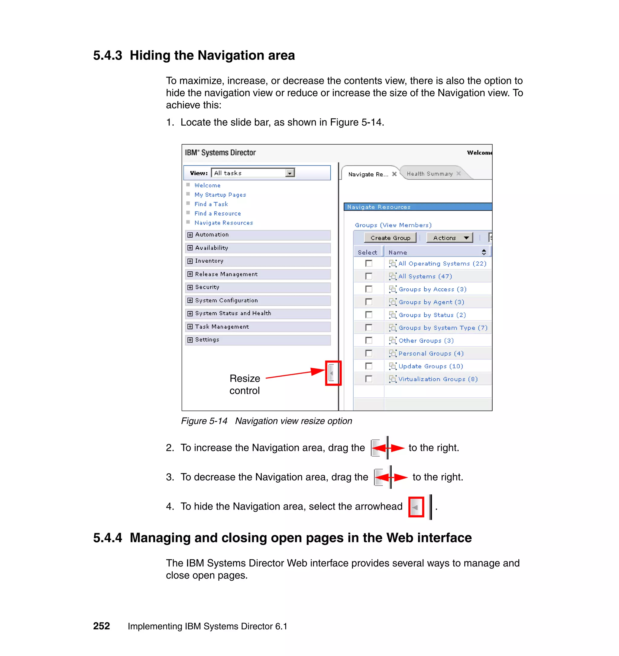 252 Implementing IBM Systems Director 6.1
5.4.3 Hiding the Navigation area
To maximize, increase, or decrease the contents view, there is also the option to
hide the navigation view or reduce or increase the size of the Navigation view. To
achieve this:
1. Locate the slide bar, as shown in Figure 5-14.
Figure 5-14 Navigation view resize option
2. To increase the Navigation area, drag the to the right.
3. To decrease the Navigation area, drag the to the right.
4. To hide the Navigation area, select the arrowhead .
5.4.4 Managing and closing open pages in the Web interface
The IBM Systems Director Web interface provides several ways to manage and
close open pages.
Resize
control
 