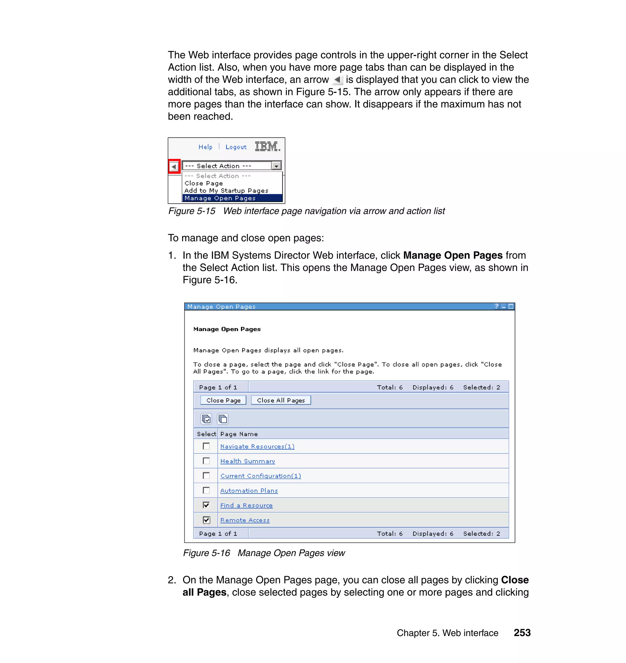 Chapter 5. Web interface 253
The Web interface provides page controls in the upper-right corner in the Select
Action list. Also, when you have more page tabs than can be displayed in the
width of the Web interface, an arrow is displayed that you can click to view the
additional tabs, as shown in Figure 5-15. The arrow only appears if there are
more pages than the interface can show. It disappears if the maximum has not
been reached.
Figure 5-15 Web interface page navigation via arrow and action list
To manage and close open pages:
1. In the IBM Systems Director Web interface, click Manage Open Pages from
the Select Action list. This opens the Manage Open Pages view, as shown in
Figure 5-16.
Figure 5-16 Manage Open Pages view
2. On the Manage Open Pages page, you can close all pages by clicking Close
all Pages, close selected pages by selecting one or more pages and clicking
 
