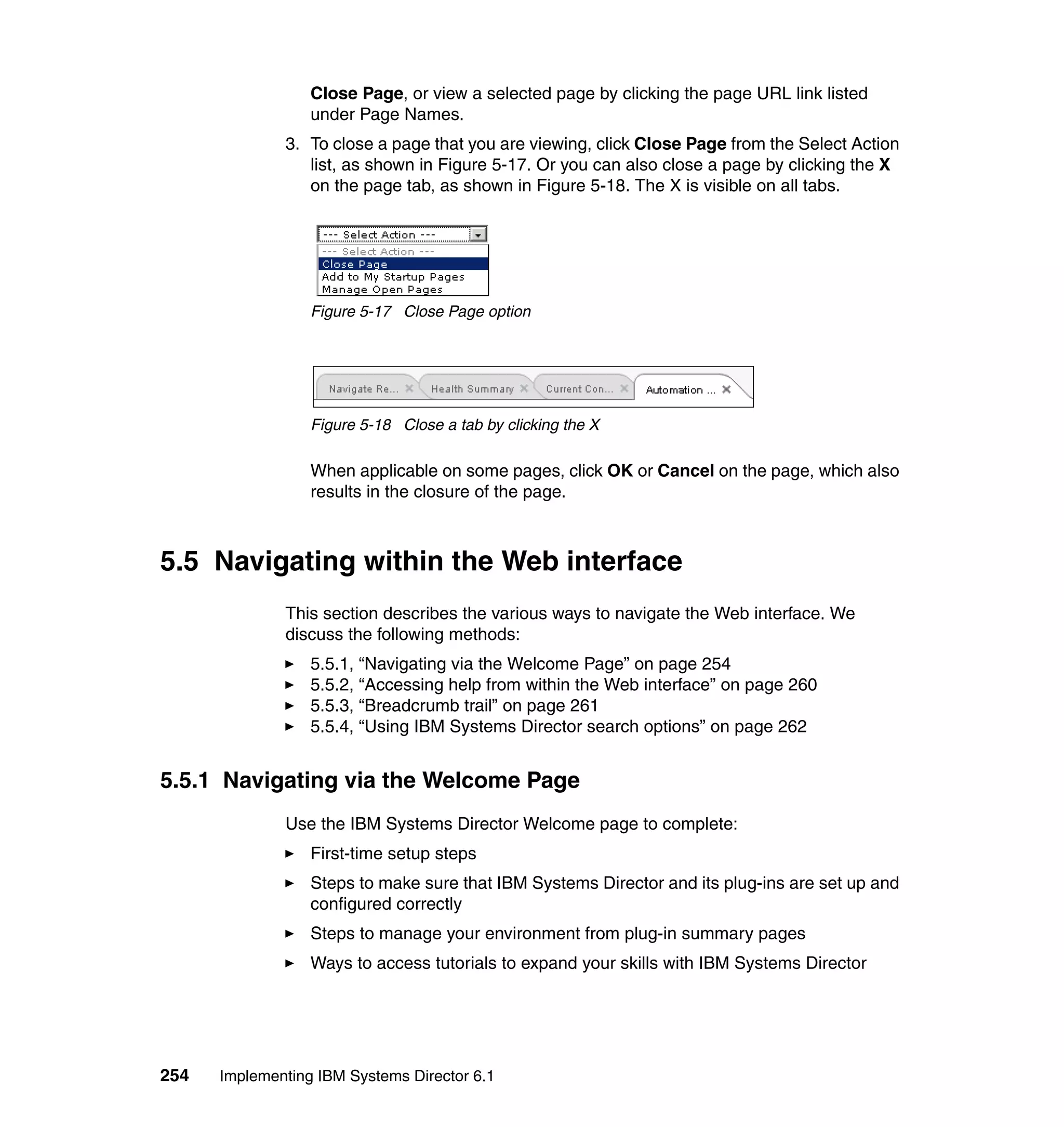 254 Implementing IBM Systems Director 6.1
Close Page, or view a selected page by clicking the page URL link listed
under Page Names.
3. To close a page that you are viewing, click Close Page from the Select Action
list, as shown in Figure 5-17. Or you can also close a page by clicking the X
on the page tab, as shown in Figure 5-18. The X is visible on all tabs.
Figure 5-17 Close Page option
Figure 5-18 Close a tab by clicking the X
When applicable on some pages, click OK or Cancel on the page, which also
results in the closure of the page.
5.5 Navigating within the Web interface
This section describes the various ways to navigate the Web interface. We
discuss the following methods:
5.5.1, “Navigating via the Welcome Page” on page 254
5.5.2, “Accessing help from within the Web interface” on page 260
5.5.3, “Breadcrumb trail” on page 261
5.5.4, “Using IBM Systems Director search options” on page 262
5.5.1 Navigating via the Welcome Page
Use the IBM Systems Director Welcome page to complete:
First-time setup steps
Steps to make sure that IBM Systems Director and its plug-ins are set up and
configured correctly
Steps to manage your environment from plug-in summary pages
Ways to access tutorials to expand your skills with IBM Systems Director
 