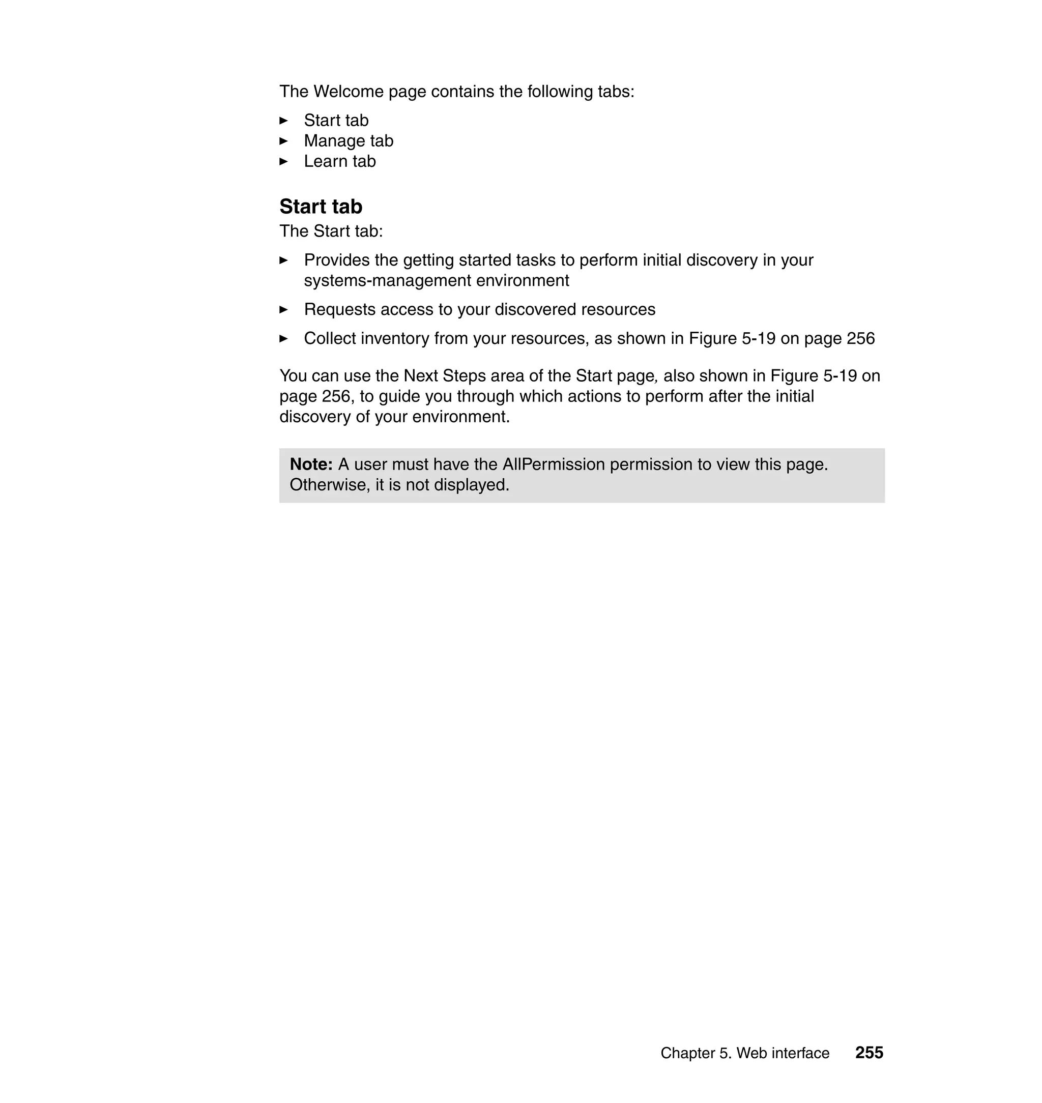 Chapter 5. Web interface 255
The Welcome page contains the following tabs:
Start tab
Manage tab
Learn tab
Start tab
The Start tab:
Provides the getting started tasks to perform initial discovery in your
systems-management environment
Requests access to your discovered resources
Collect inventory from your resources, as shown in Figure 5-19 on page 256
You can use the Next Steps area of the Start page, also shown in Figure 5-19 on
page 256, to guide you through which actions to perform after the initial
discovery of your environment.
Note: A user must have the AllPermission permission to view this page.
Otherwise, it is not displayed.
 