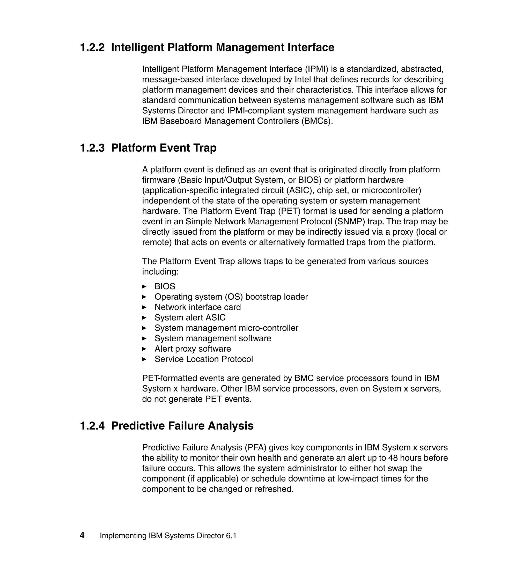 4 Implementing IBM Systems Director 6.1
1.2.2 Intelligent Platform Management Interface
Intelligent Platform Management Interface (IPMI) is a standardized, abstracted,
message-based interface developed by Intel that defines records for describing
platform management devices and their characteristics. This interface allows for
standard communication between systems management software such as IBM
Systems Director and IPMI-compliant system management hardware such as
IBM Baseboard Management Controllers (BMCs).
1.2.3 Platform Event Trap
A platform event is defined as an event that is originated directly from platform
firmware (Basic Input/Output System, or BIOS) or platform hardware
(application-specific integrated circuit (ASIC), chip set, or microcontroller)
independent of the state of the operating system or system management
hardware. The Platform Event Trap (PET) format is used for sending a platform
event in an Simple Network Management Protocol (SNMP) trap. The trap may be
directly issued from the platform or may be indirectly issued via a proxy (local or
remote) that acts on events or alternatively formatted traps from the platform.
The Platform Event Trap allows traps to be generated from various sources
including:
BIOS
Operating system (OS) bootstrap loader
Network interface card
System alert ASIC
System management micro-controller
System management software
Alert proxy software
Service Location Protocol
PET-formatted events are generated by BMC service processors found in IBM
System x hardware. Other IBM service processors, even on System x servers,
do not generate PET events.
1.2.4 Predictive Failure Analysis
Predictive Failure Analysis (PFA) gives key components in IBM System x servers
the ability to monitor their own health and generate an alert up to 48 hours before
failure occurs. This allows the system administrator to either hot swap the
component (if applicable) or schedule downtime at low-impact times for the
component to be changed or refreshed.
 