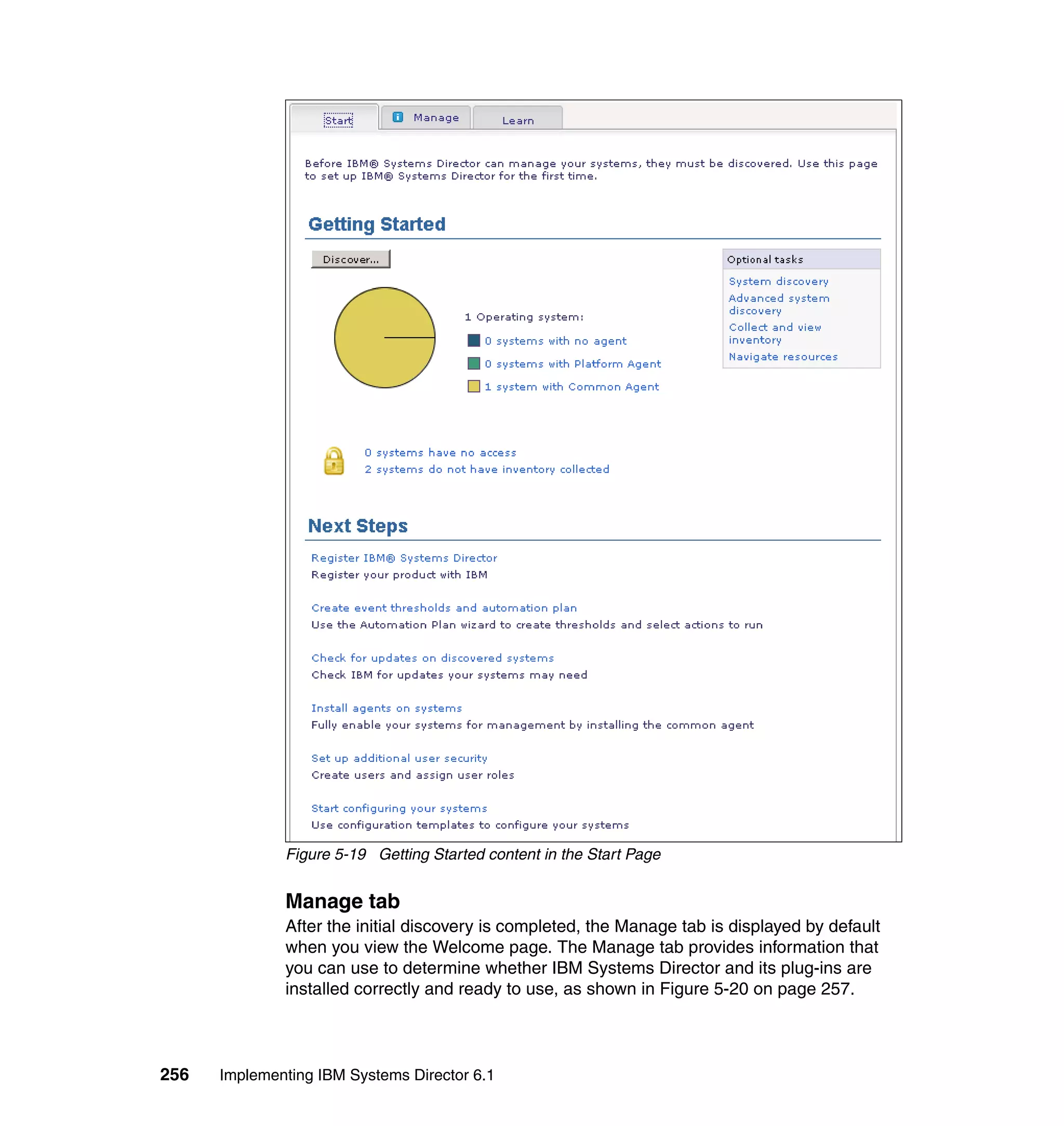 256 Implementing IBM Systems Director 6.1
Figure 5-19 Getting Started content in the Start Page
Manage tab
After the initial discovery is completed, the Manage tab is displayed by default
when you view the Welcome page. The Manage tab provides information that
you can use to determine whether IBM Systems Director and its plug-ins are
installed correctly and ready to use, as shown in Figure 5-20 on page 257.
 