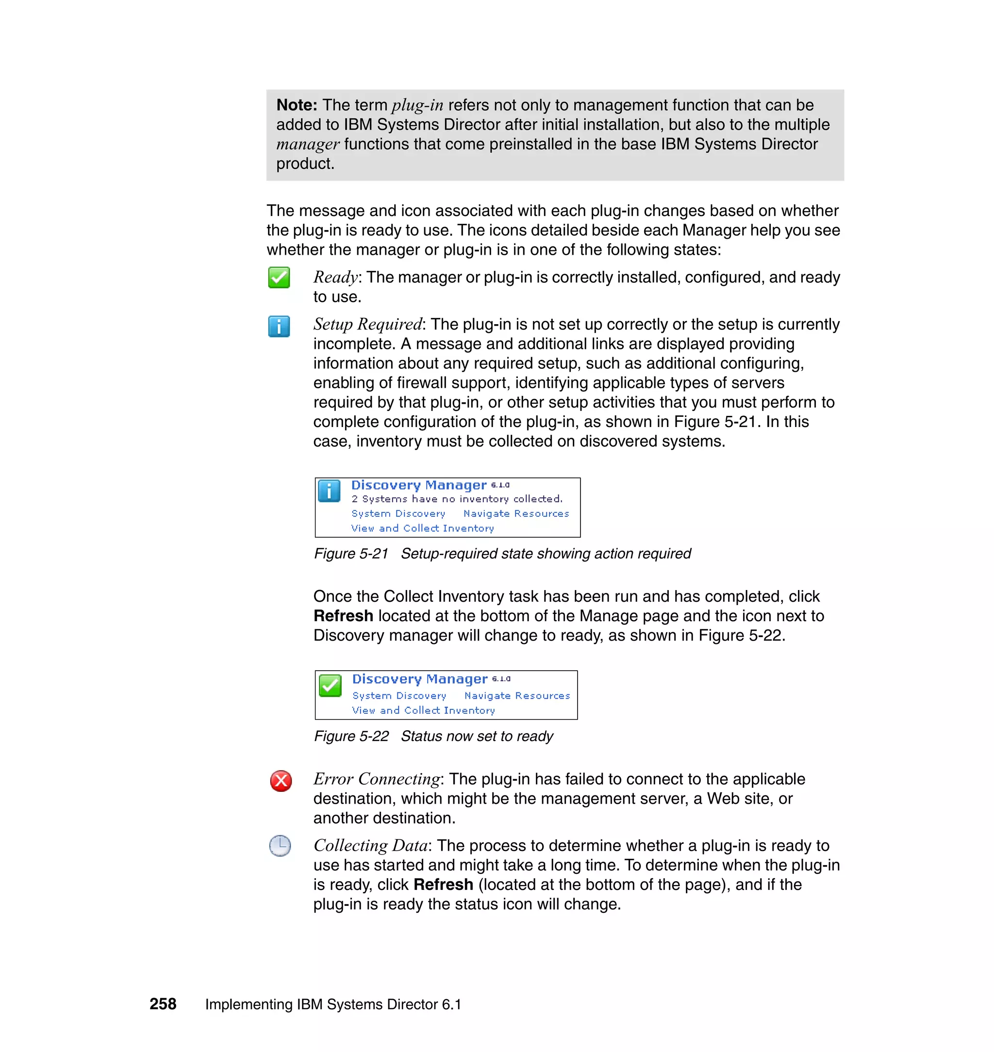 258 Implementing IBM Systems Director 6.1
The message and icon associated with each plug-in changes based on whether
the plug-in is ready to use. The icons detailed beside each Manager help you see
whether the manager or plug-in is in one of the following states:
Ready: The manager or plug-in is correctly installed, configured, and ready
to use.
Setup Required: The plug-in is not set up correctly or the setup is currently
incomplete. A message and additional links are displayed providing
information about any required setup, such as additional configuring,
enabling of firewall support, identifying applicable types of servers
required by that plug-in, or other setup activities that you must perform to
complete configuration of the plug-in, as shown in Figure 5-21. In this
case, inventory must be collected on discovered systems.
Figure 5-21 Setup-required state showing action required
Once the Collect Inventory task has been run and has completed, click
Refresh located at the bottom of the Manage page and the icon next to
Discovery manager will change to ready, as shown in Figure 5-22.
Figure 5-22 Status now set to ready
Error Connecting: The plug-in has failed to connect to the applicable
destination, which might be the management server, a Web site, or
another destination.
Collecting Data: The process to determine whether a plug-in is ready to
use has started and might take a long time. To determine when the plug-in
is ready, click Refresh (located at the bottom of the page), and if the
plug-in is ready the status icon will change.
Note: The term plug-in refers not only to management function that can be
added to IBM Systems Director after initial installation, but also to the multiple
manager functions that come preinstalled in the base IBM Systems Director
product.
 