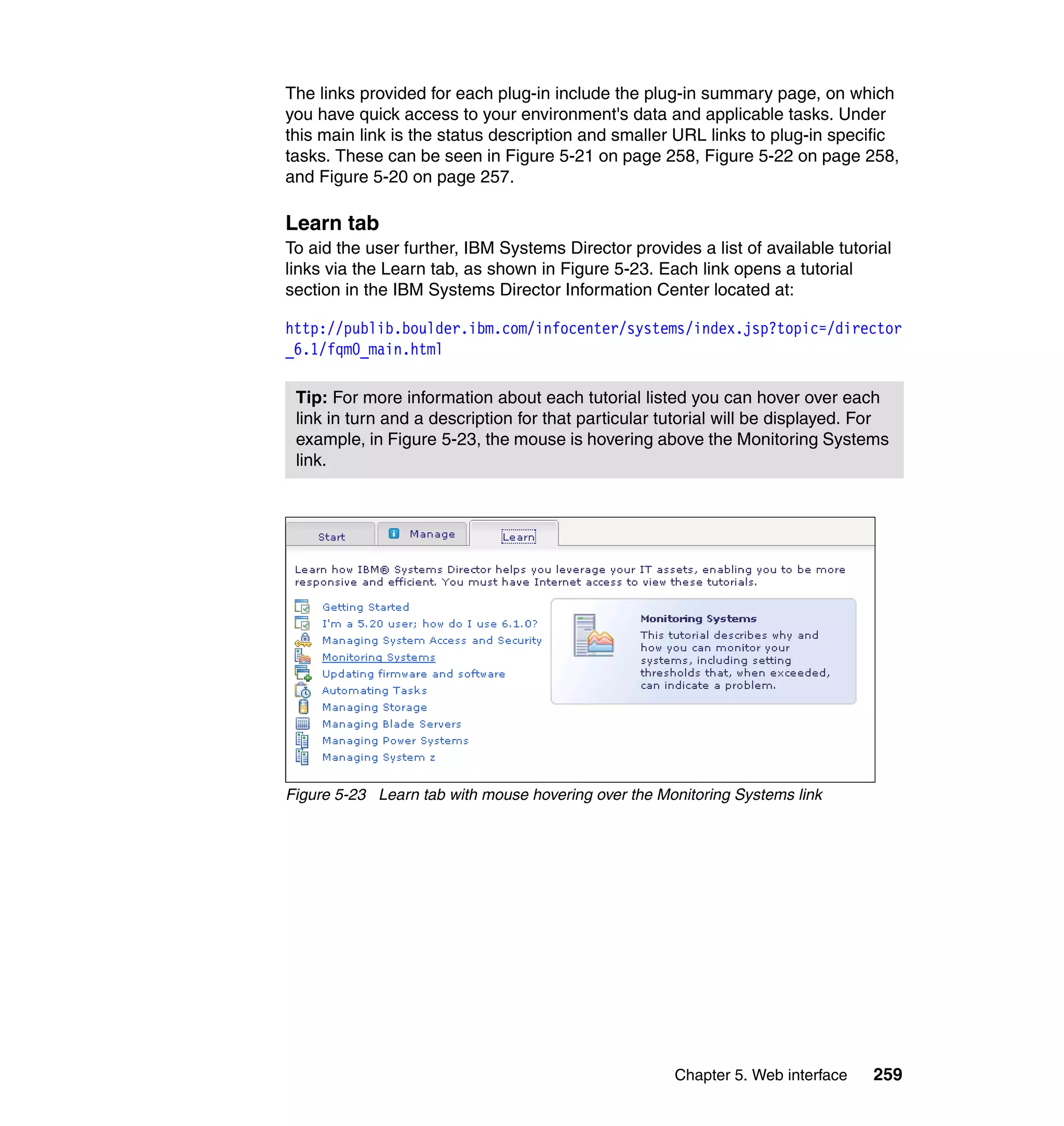 Chapter 5. Web interface 259
The links provided for each plug-in include the plug-in summary page, on which
you have quick access to your environment's data and applicable tasks. Under
this main link is the status description and smaller URL links to plug-in specific
tasks. These can be seen in Figure 5-21 on page 258, Figure 5-22 on page 258,
and Figure 5-20 on page 257.
Learn tab
To aid the user further, IBM Systems Director provides a list of available tutorial
links via the Learn tab, as shown in Figure 5-23. Each link opens a tutorial
section in the IBM Systems Director Information Center located at:
http://publib.boulder.ibm.com/infocenter/systems/index.jsp?topic=/director
_6.1/fqm0_main.html
Figure 5-23 Learn tab with mouse hovering over the Monitoring Systems link
Tip: For more information about each tutorial listed you can hover over each
link in turn and a description for that particular tutorial will be displayed. For
example, in Figure 5-23, the mouse is hovering above the Monitoring Systems
link.
 
