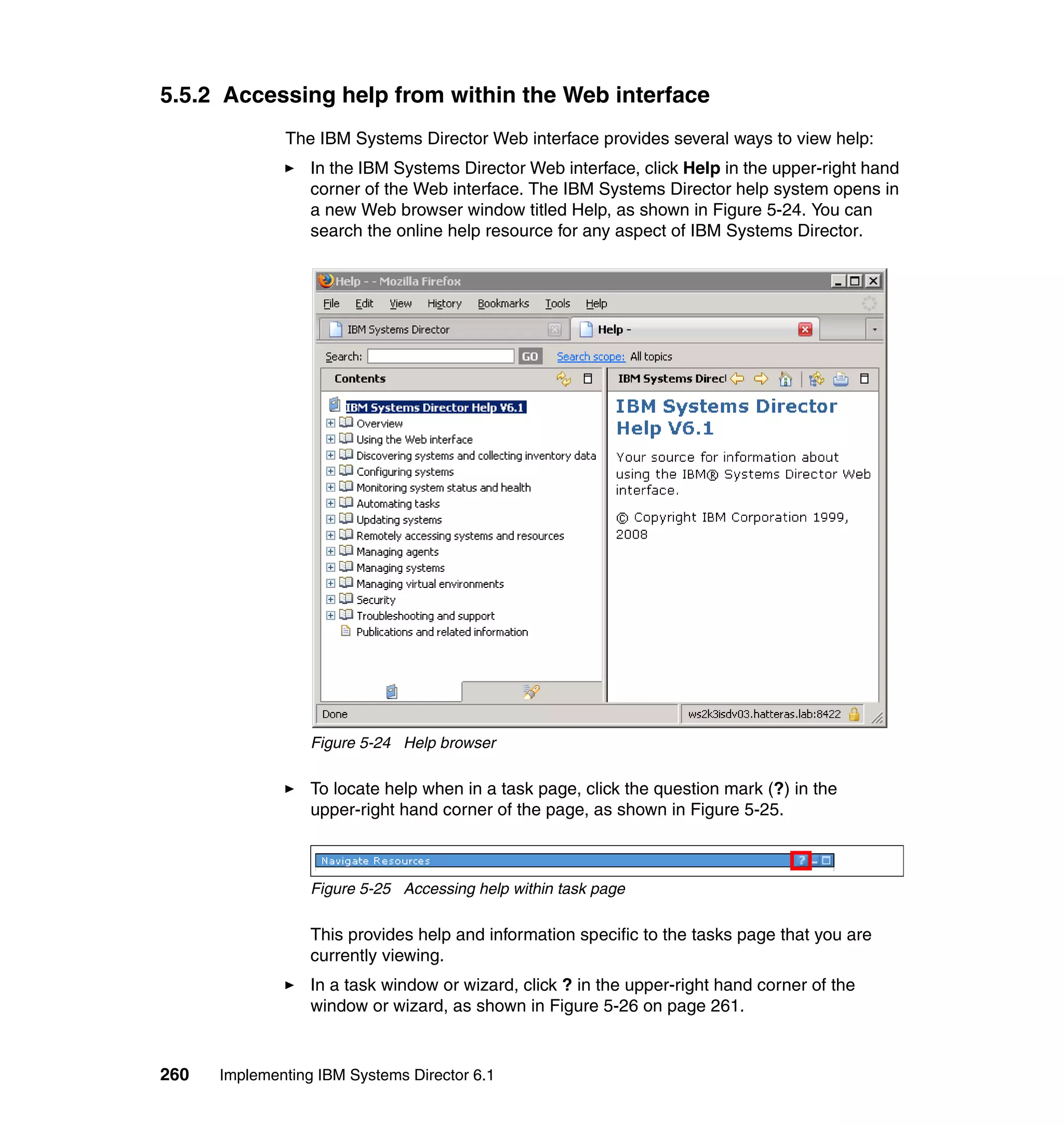 260 Implementing IBM Systems Director 6.1
5.5.2 Accessing help from within the Web interface
The IBM Systems Director Web interface provides several ways to view help:
In the IBM Systems Director Web interface, click Help in the upper-right hand
corner of the Web interface. The IBM Systems Director help system opens in
a new Web browser window titled Help, as shown in Figure 5-24. You can
search the online help resource for any aspect of IBM Systems Director.
Figure 5-24 Help browser
To locate help when in a task page, click the question mark (?) in the
upper-right hand corner of the page, as shown in Figure 5-25.
Figure 5-25 Accessing help within task page
This provides help and information specific to the tasks page that you are
currently viewing.
In a task window or wizard, click ? in the upper-right hand corner of the
window or wizard, as shown in Figure 5-26 on page 261.
 