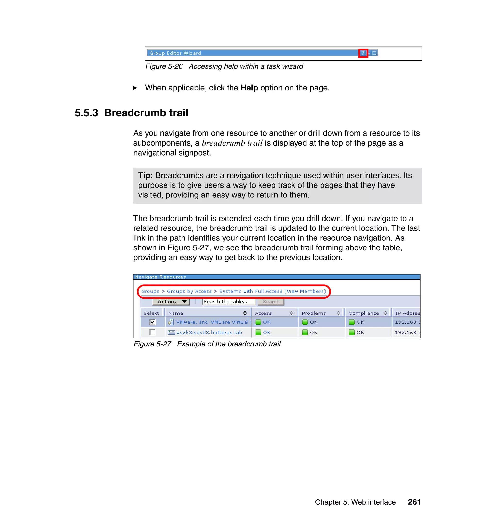 Chapter 5. Web interface 261
Figure 5-26 Accessing help within a task wizard
When applicable, click the Help option on the page.
5.5.3 Breadcrumb trail
As you navigate from one resource to another or drill down from a resource to its
subcomponents, a breadcrumb trail is displayed at the top of the page as a
navigational signpost.
The breadcrumb trail is extended each time you drill down. If you navigate to a
related resource, the breadcrumb trail is updated to the current location. The last
link in the path identifies your current location in the resource navigation. As
shown in Figure 5-27, we see the breadcrumb trail forming above the table,
providing an easy way to get back to the previous location.
Figure 5-27 Example of the breadcrumb trail
Tip: Breadcrumbs are a navigation technique used within user interfaces. Its
purpose is to give users a way to keep track of the pages that they have
visited, providing an easy way to return to them.
 