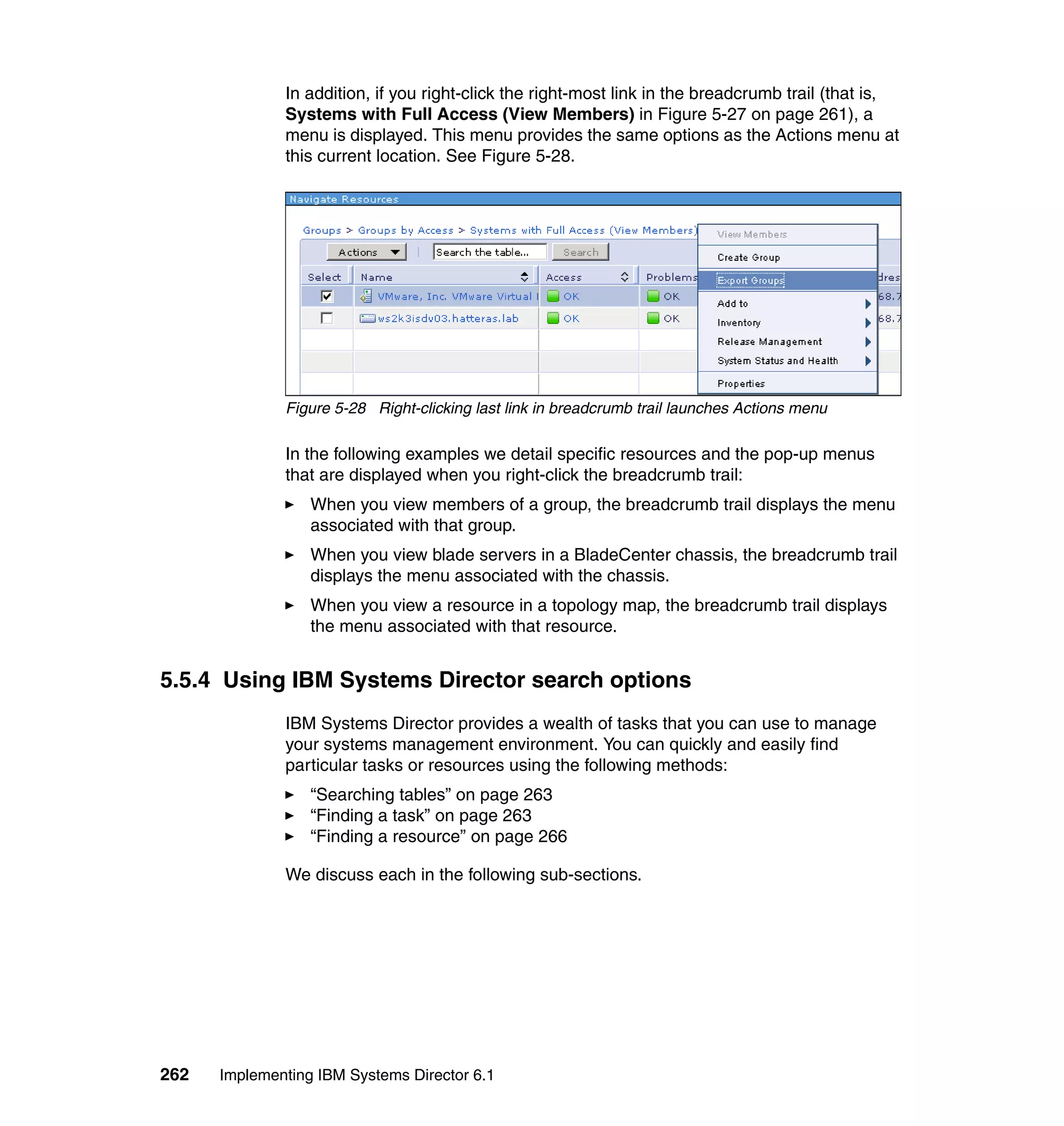 262 Implementing IBM Systems Director 6.1
In addition, if you right-click the right-most link in the breadcrumb trail (that is,
Systems with Full Access (View Members) in Figure 5-27 on page 261), a
menu is displayed. This menu provides the same options as the Actions menu at
this current location. See Figure 5-28.
Figure 5-28 Right-clicking last link in breadcrumb trail launches Actions menu
In the following examples we detail specific resources and the pop-up menus
that are displayed when you right-click the breadcrumb trail:
When you view members of a group, the breadcrumb trail displays the menu
associated with that group.
When you view blade servers in a BladeCenter chassis, the breadcrumb trail
displays the menu associated with the chassis.
When you view a resource in a topology map, the breadcrumb trail displays
the menu associated with that resource.
5.5.4 Using IBM Systems Director search options
IBM Systems Director provides a wealth of tasks that you can use to manage
your systems management environment. You can quickly and easily find
particular tasks or resources using the following methods:
“Searching tables” on page 263
“Finding a task” on page 263
“Finding a resource” on page 266
We discuss each in the following sub-sections.
 