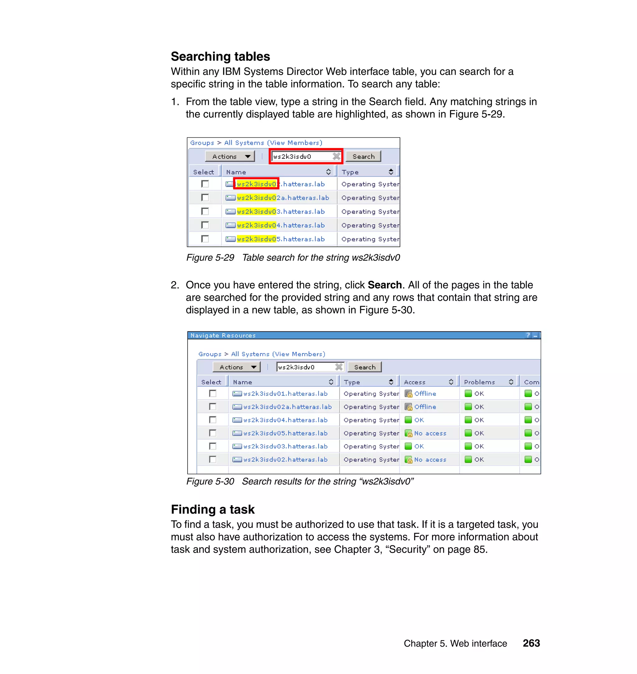 Chapter 5. Web interface 263
Searching tables
Within any IBM Systems Director Web interface table, you can search for a
specific string in the table information. To search any table:
1. From the table view, type a string in the Search field. Any matching strings in
the currently displayed table are highlighted, as shown in Figure 5-29.
Figure 5-29 Table search for the string ws2k3isdv0
2. Once you have entered the string, click Search. All of the pages in the table
are searched for the provided string and any rows that contain that string are
displayed in a new table, as shown in Figure 5-30.
Figure 5-30 Search results for the string “ws2k3isdv0”
Finding a task
To find a task, you must be authorized to use that task. If it is a targeted task, you
must also have authorization to access the systems. For more information about
task and system authorization, see Chapter 3, “Security” on page 85.
 