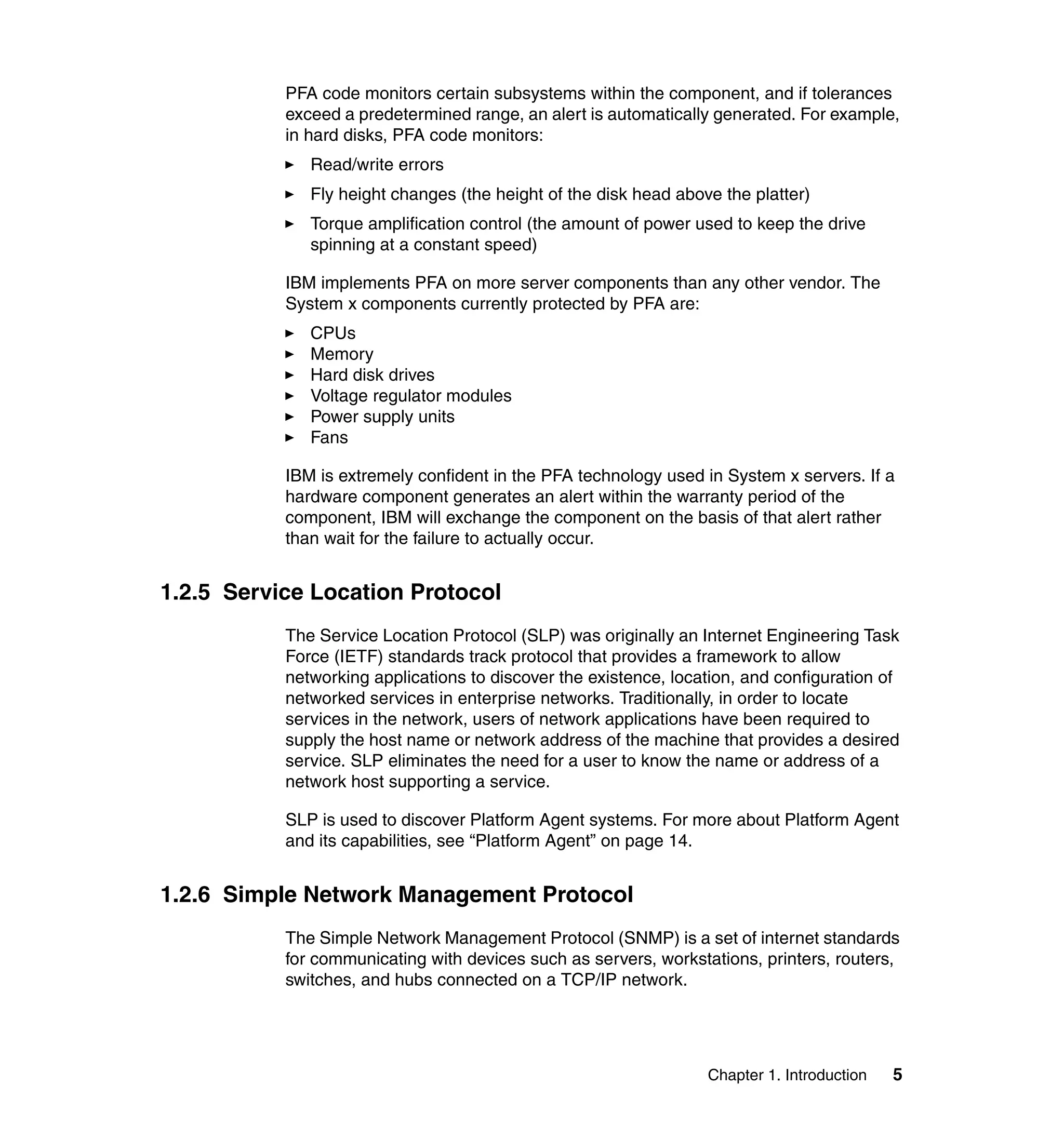 Chapter 1. Introduction 5
PFA code monitors certain subsystems within the component, and if tolerances
exceed a predetermined range, an alert is automatically generated. For example,
in hard disks, PFA code monitors:
Read/write errors
Fly height changes (the height of the disk head above the platter)
Torque amplification control (the amount of power used to keep the drive
spinning at a constant speed)
IBM implements PFA on more server components than any other vendor. The
System x components currently protected by PFA are:
CPUs
Memory
Hard disk drives
Voltage regulator modules
Power supply units
Fans
IBM is extremely confident in the PFA technology used in System x servers. If a
hardware component generates an alert within the warranty period of the
component, IBM will exchange the component on the basis of that alert rather
than wait for the failure to actually occur.
1.2.5 Service Location Protocol
The Service Location Protocol (SLP) was originally an Internet Engineering Task
Force (IETF) standards track protocol that provides a framework to allow
networking applications to discover the existence, location, and configuration of
networked services in enterprise networks. Traditionally, in order to locate
services in the network, users of network applications have been required to
supply the host name or network address of the machine that provides a desired
service. SLP eliminates the need for a user to know the name or address of a
network host supporting a service.
SLP is used to discover Platform Agent systems. For more about Platform Agent
and its capabilities, see “Platform Agent” on page 14.
1.2.6 Simple Network Management Protocol
The Simple Network Management Protocol (SNMP) is a set of internet standards
for communicating with devices such as servers, workstations, printers, routers,
switches, and hubs connected on a TCP/IP network.
 