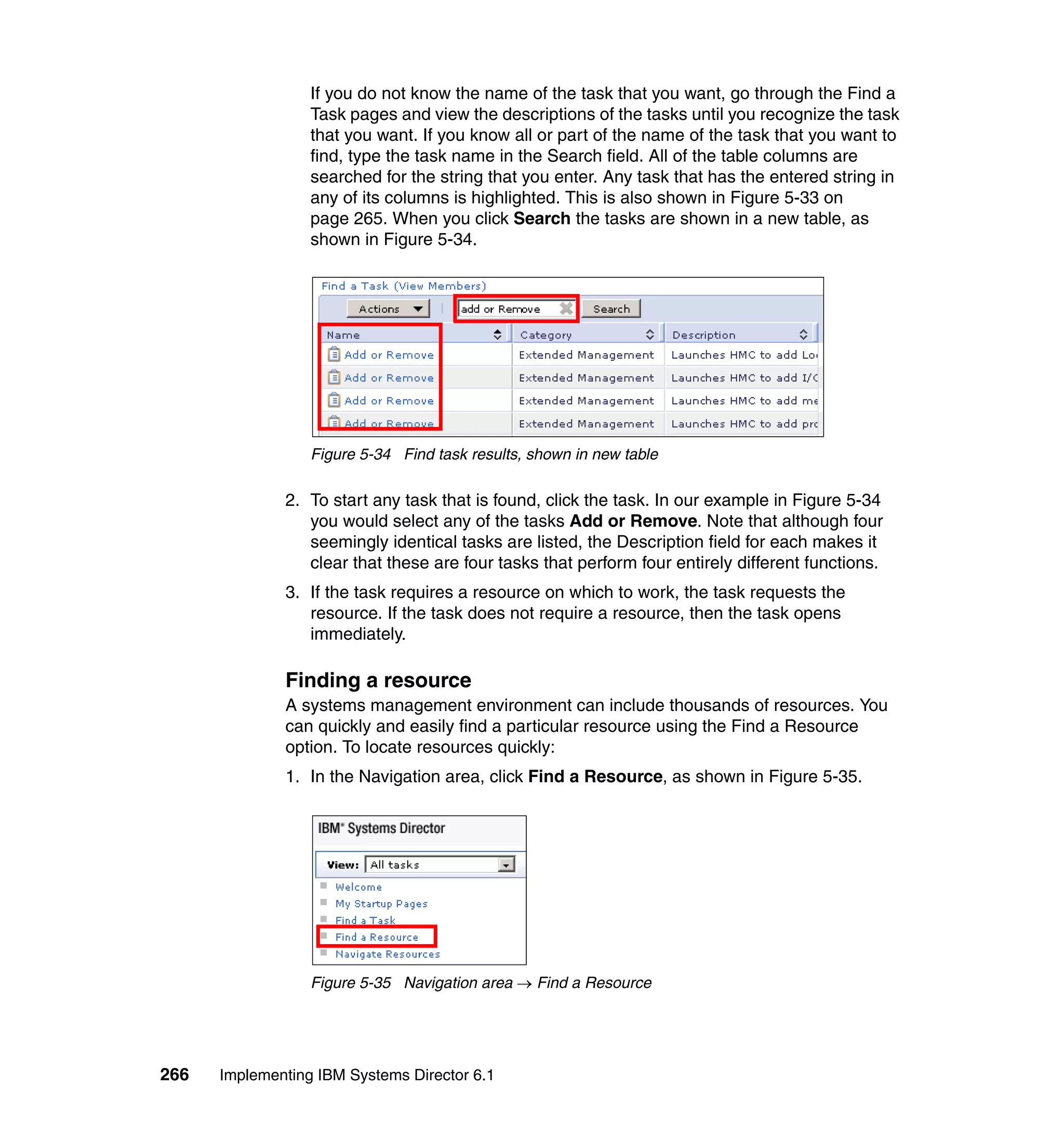 266 Implementing IBM Systems Director 6.1
If you do not know the name of the task that you want, go through the Find a
Task pages and view the descriptions of the tasks until you recognize the task
that you want. If you know all or part of the name of the task that you want to
find, type the task name in the Search field. All of the table columns are
searched for the string that you enter. Any task that has the entered string in
any of its columns is highlighted. This is also shown in Figure 5-33 on
page 265. When you click Search the tasks are shown in a new table, as
shown in Figure 5-34.
Figure 5-34 Find task results, shown in new table
2. To start any task that is found, click the task. In our example in Figure 5-34
you would select any of the tasks Add or Remove. Note that although four
seemingly identical tasks are listed, the Description field for each makes it
clear that these are four tasks that perform four entirely different functions.
3. If the task requires a resource on which to work, the task requests the
resource. If the task does not require a resource, then the task opens
immediately.
Finding a resource
A systems management environment can include thousands of resources. You
can quickly and easily find a particular resource using the Find a Resource
option. To locate resources quickly:
1. In the Navigation area, click Find a Resource, as shown in Figure 5-35.
Figure 5-35 Navigation area → Find a Resource
 