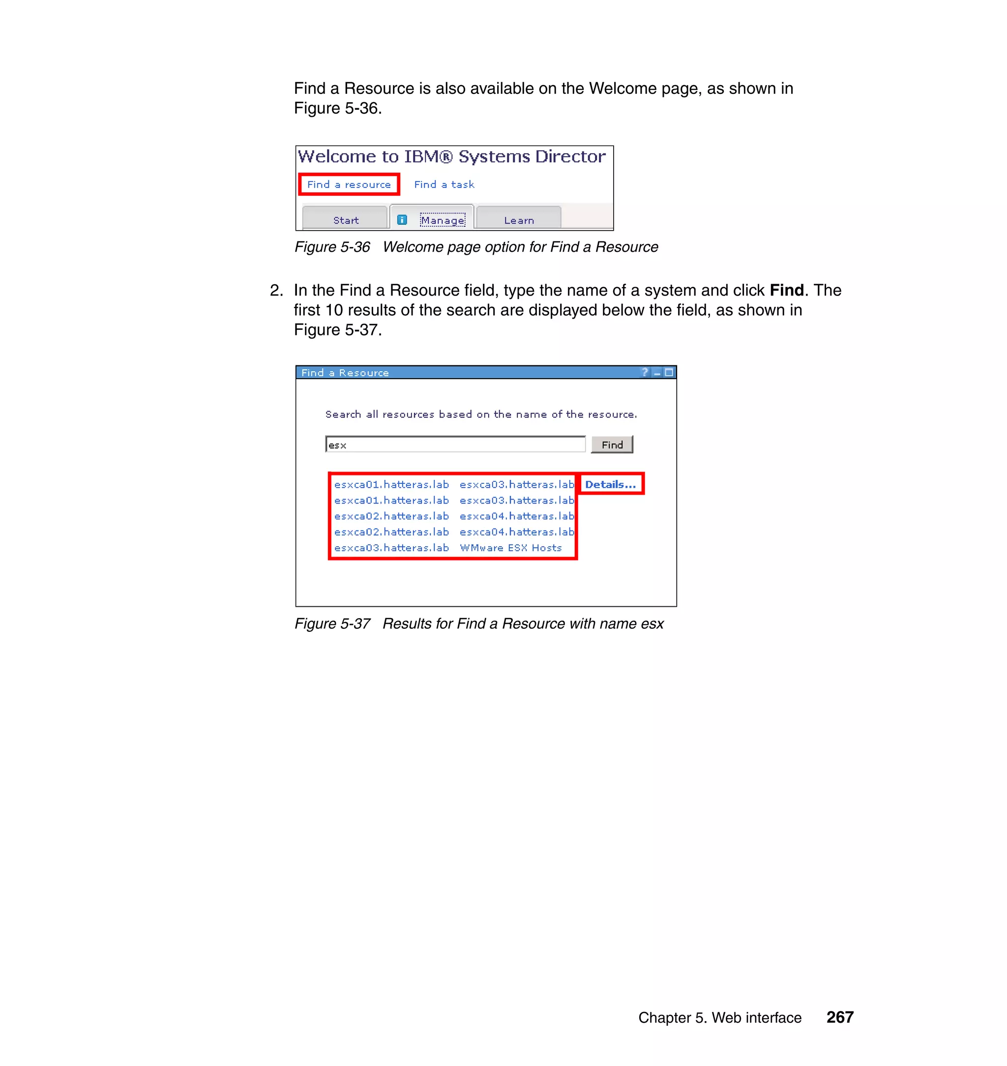 Chapter 5. Web interface 267
Find a Resource is also available on the Welcome page, as shown in
Figure 5-36.
Figure 5-36 Welcome page option for Find a Resource
2. In the Find a Resource field, type the name of a system and click Find. The
first 10 results of the search are displayed below the field, as shown in
Figure 5-37.
Figure 5-37 Results for Find a Resource with name esx
 