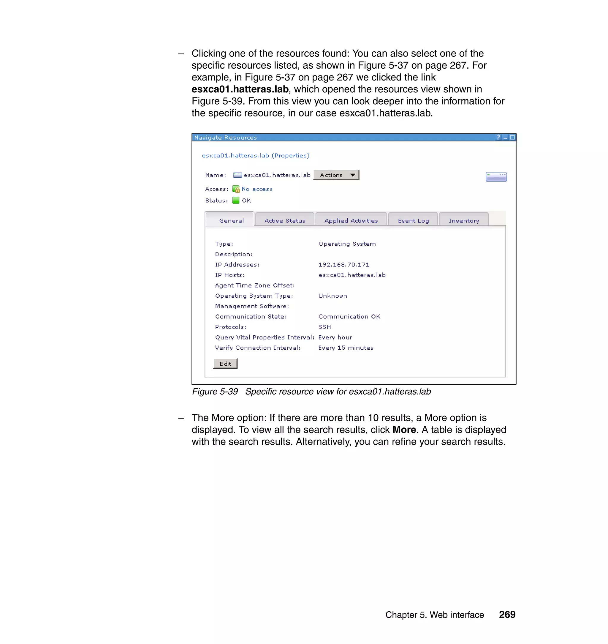 Chapter 5. Web interface 269
– Clicking one of the resources found: You can also select one of the
specific resources listed, as shown in Figure 5-37 on page 267. For
example, in Figure 5-37 on page 267 we clicked the link
esxca01.hatteras.lab, which opened the resources view shown in
Figure 5-39. From this view you can look deeper into the information for
the specific resource, in our case esxca01.hatteras.lab.
Figure 5-39 Specific resource view for esxca01.hatteras.lab
– The More option: If there are more than 10 results, a More option is
displayed. To view all the search results, click More. A table is displayed
with the search results. Alternatively, you can refine your search results.
 