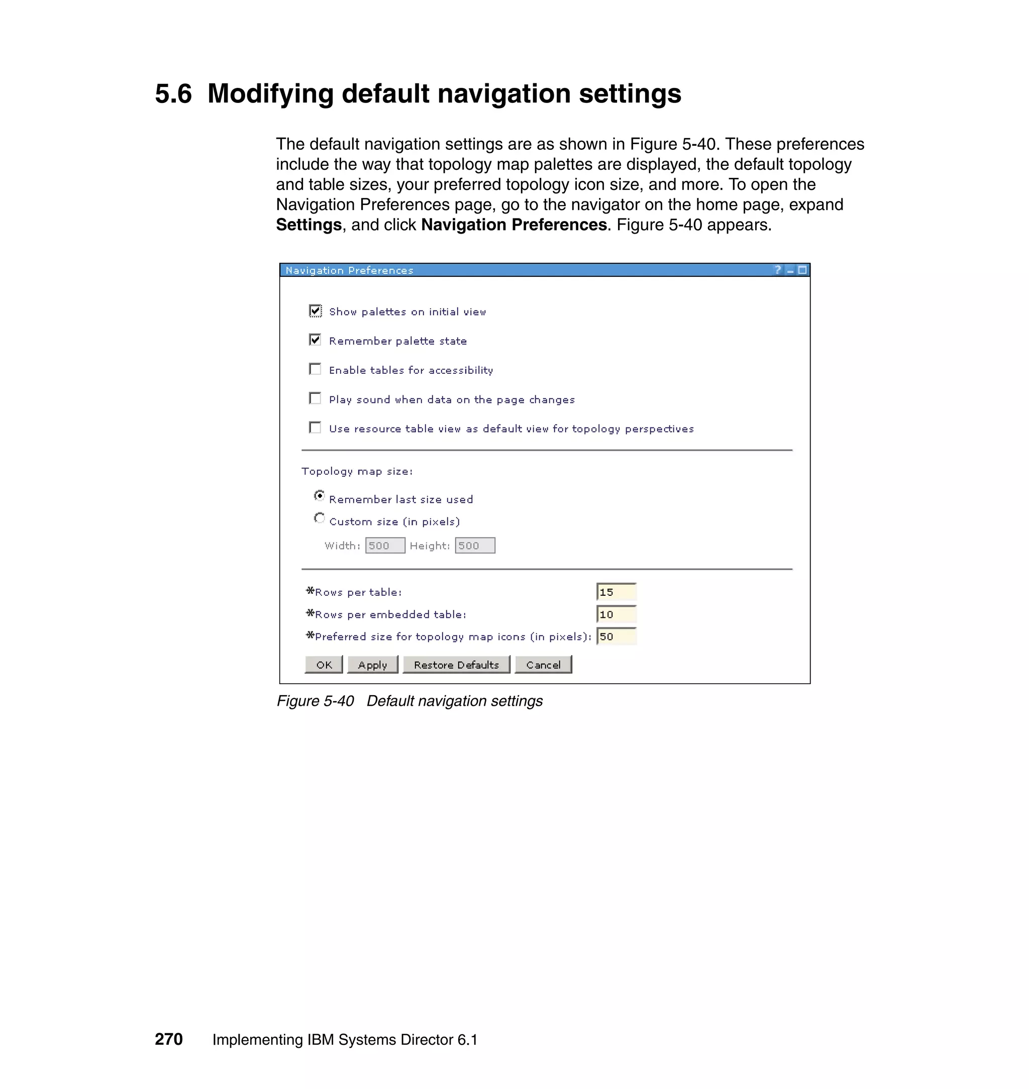 270 Implementing IBM Systems Director 6.1
5.6 Modifying default navigation settings
The default navigation settings are as shown in Figure 5-40. These preferences
include the way that topology map palettes are displayed, the default topology
and table sizes, your preferred topology icon size, and more. To open the
Navigation Preferences page, go to the navigator on the home page, expand
Settings, and click Navigation Preferences. Figure 5-40 appears.
Figure 5-40 Default navigation settings
 