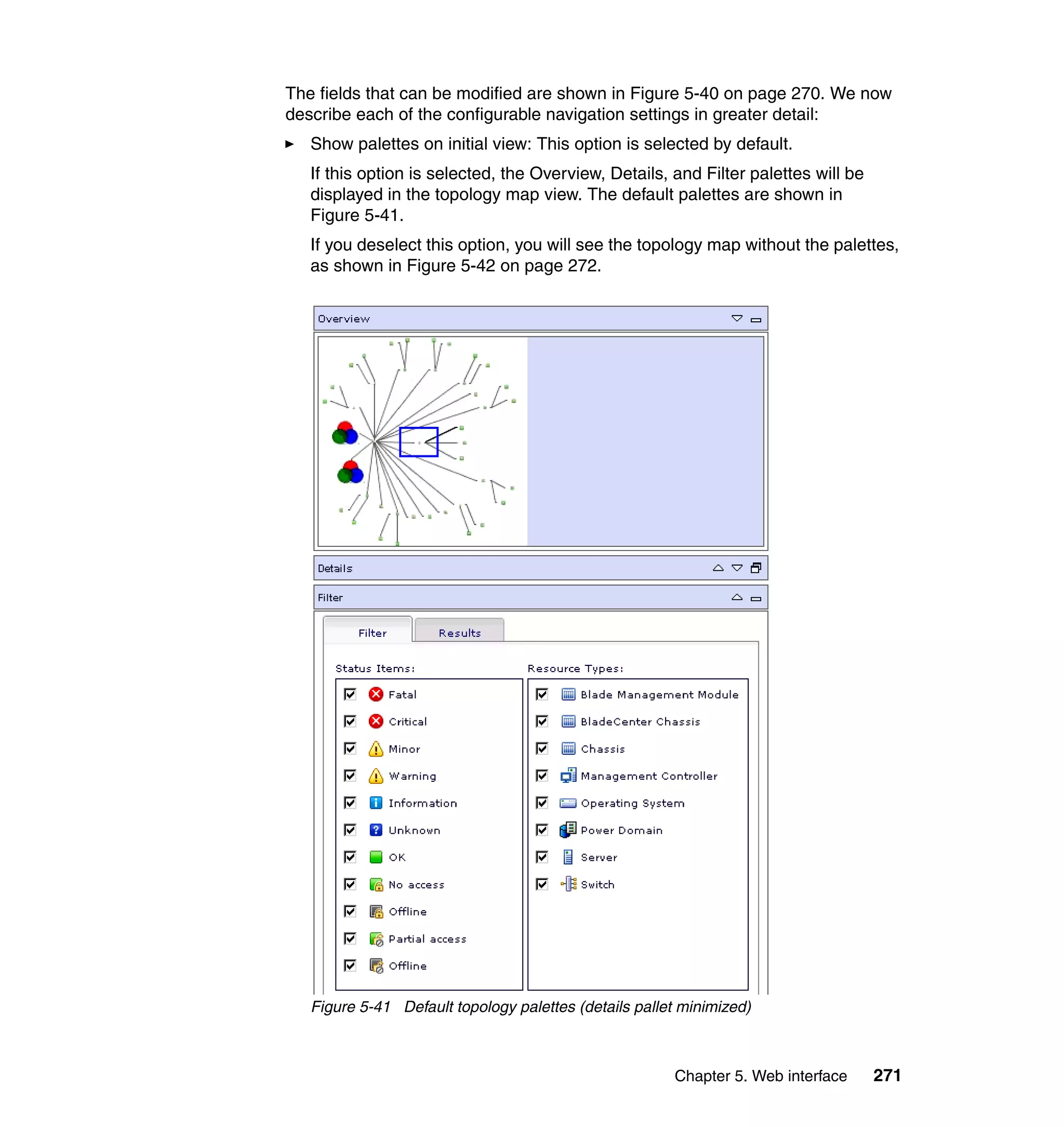 Chapter 5. Web interface 271
The fields that can be modified are shown in Figure 5-40 on page 270. We now
describe each of the configurable navigation settings in greater detail:
Show palettes on initial view: This option is selected by default.
If this option is selected, the Overview, Details, and Filter palettes will be
displayed in the topology map view. The default palettes are shown in
Figure 5-41.
If you deselect this option, you will see the topology map without the palettes,
as shown in Figure 5-42 on page 272.
Figure 5-41 Default topology palettes (details pallet minimized)
 