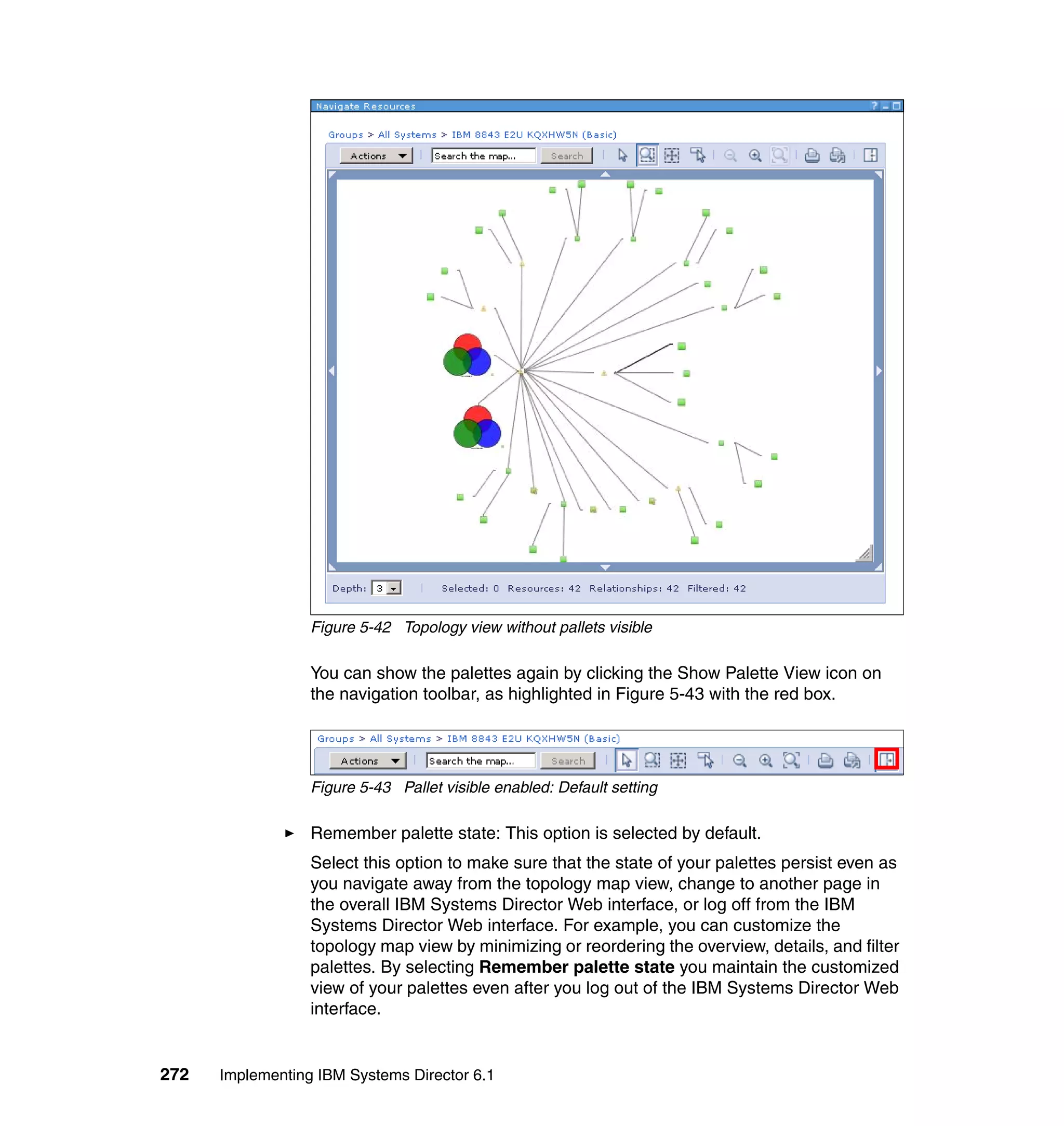 272 Implementing IBM Systems Director 6.1
Figure 5-42 Topology view without pallets visible
You can show the palettes again by clicking the Show Palette View icon on
the navigation toolbar, as highlighted in Figure 5-43 with the red box.
Figure 5-43 Pallet visible enabled: Default setting
Remember palette state: This option is selected by default.
Select this option to make sure that the state of your palettes persist even as
you navigate away from the topology map view, change to another page in
the overall IBM Systems Director Web interface, or log off from the IBM
Systems Director Web interface. For example, you can customize the
topology map view by minimizing or reordering the overview, details, and filter
palettes. By selecting Remember palette state you maintain the customized
view of your palettes even after you log out of the IBM Systems Director Web
interface.
 