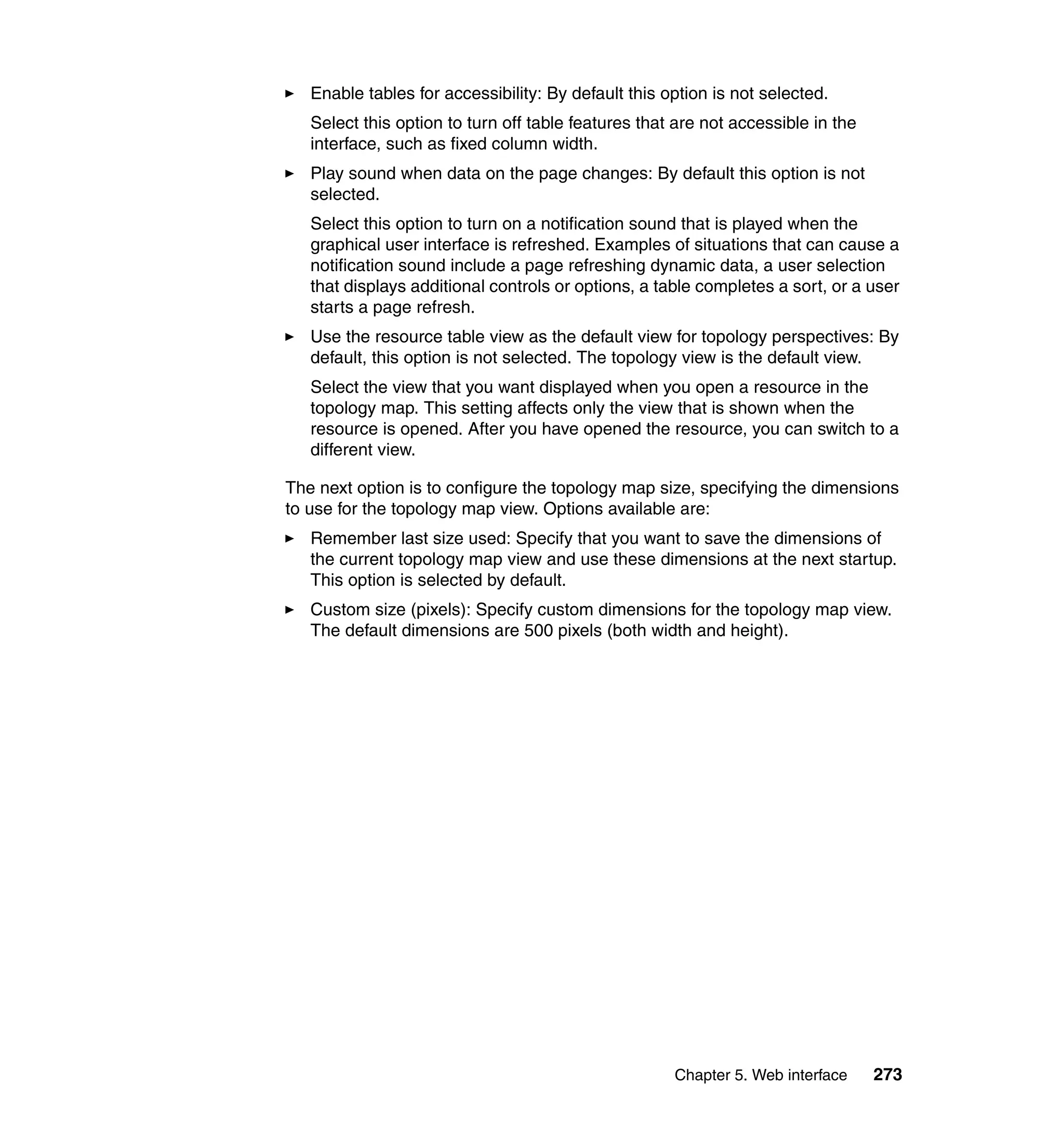 Chapter 5. Web interface 273
Enable tables for accessibility: By default this option is not selected.
Select this option to turn off table features that are not accessible in the
interface, such as fixed column width.
Play sound when data on the page changes: By default this option is not
selected.
Select this option to turn on a notification sound that is played when the
graphical user interface is refreshed. Examples of situations that can cause a
notification sound include a page refreshing dynamic data, a user selection
that displays additional controls or options, a table completes a sort, or a user
starts a page refresh.
Use the resource table view as the default view for topology perspectives: By
default, this option is not selected. The topology view is the default view.
Select the view that you want displayed when you open a resource in the
topology map. This setting affects only the view that is shown when the
resource is opened. After you have opened the resource, you can switch to a
different view.
The next option is to configure the topology map size, specifying the dimensions
to use for the topology map view. Options available are:
Remember last size used: Specify that you want to save the dimensions of
the current topology map view and use these dimensions at the next startup.
This option is selected by default.
Custom size (pixels): Specify custom dimensions for the topology map view.
The default dimensions are 500 pixels (both width and height).
 