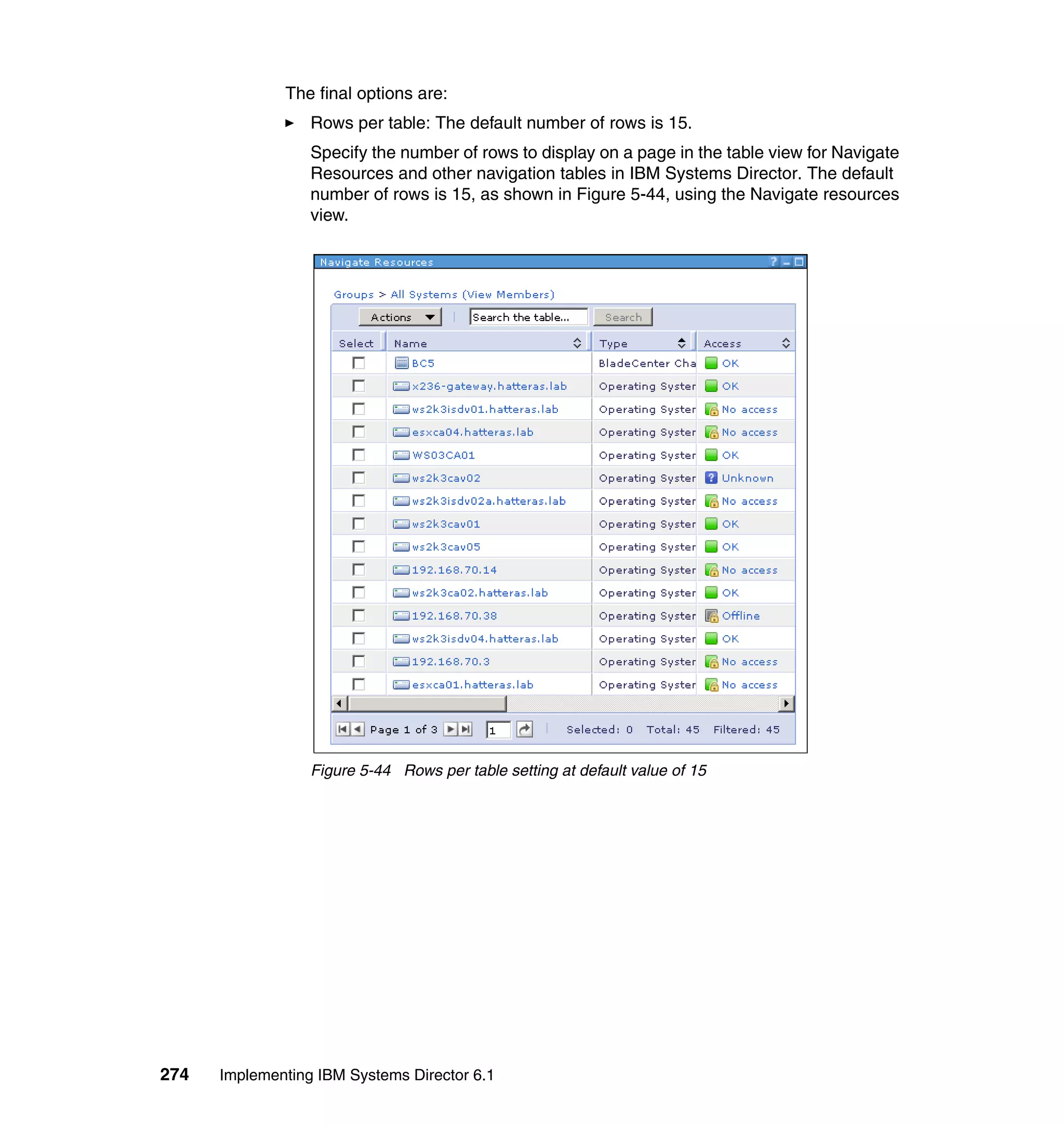 274 Implementing IBM Systems Director 6.1
The final options are:
Rows per table: The default number of rows is 15.
Specify the number of rows to display on a page in the table view for Navigate
Resources and other navigation tables in IBM Systems Director. The default
number of rows is 15, as shown in Figure 5-44, using the Navigate resources
view.
Figure 5-44 Rows per table setting at default value of 15
 