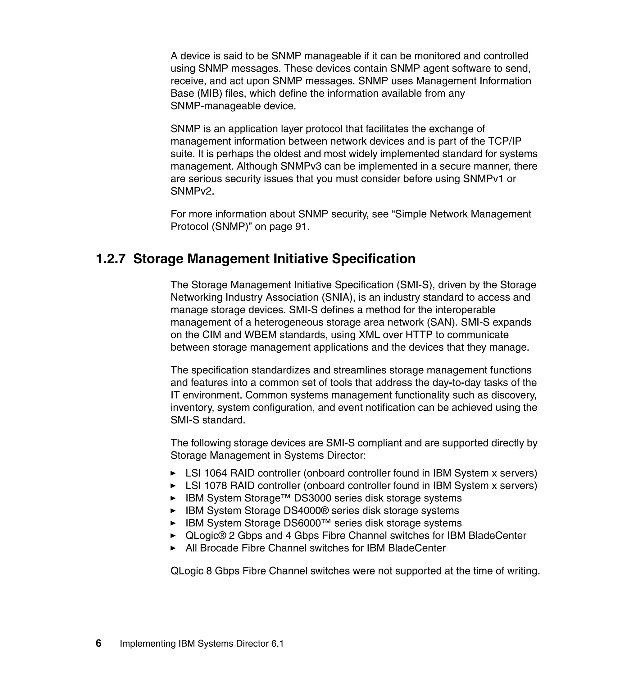 6 Implementing IBM Systems Director 6.1
A device is said to be SNMP manageable if it can be monitored and controlled
using SNMP messages. These devices contain SNMP agent software to send,
receive, and act upon SNMP messages. SNMP uses Management Information
Base (MIB) files, which define the information available from any
SNMP-manageable device.
SNMP is an application layer protocol that facilitates the exchange of
management information between network devices and is part of the TCP/IP
suite. It is perhaps the oldest and most widely implemented standard for systems
management. Although SNMPv3 can be implemented in a secure manner, there
are serious security issues that you must consider before using SNMPv1 or
SNMPv2.
For more information about SNMP security, see “Simple Network Management
Protocol (SNMP)” on page 91.
1.2.7 Storage Management Initiative Specification
The Storage Management Initiative Specification (SMI-S), driven by the Storage
Networking Industry Association (SNIA), is an industry standard to access and
manage storage devices. SMI-S defines a method for the interoperable
management of a heterogeneous storage area network (SAN). SMI-S expands
on the CIM and WBEM standards, using XML over HTTP to communicate
between storage management applications and the devices that they manage.
The specification standardizes and streamlines storage management functions
and features into a common set of tools that address the day-to-day tasks of the
IT environment. Common systems management functionality such as discovery,
inventory, system configuration, and event notification can be achieved using the
SMI-S standard.
The following storage devices are SMI-S compliant and are supported directly by
Storage Management in Systems Director:
LSI 1064 RAID controller (onboard controller found in IBM System x servers)
LSI 1078 RAID controller (onboard controller found in IBM System x servers)
IBM System Storage™ DS3000 series disk storage systems
IBM System Storage DS4000® series disk storage systems
IBM System Storage DS6000™ series disk storage systems
QLogic® 2 Gbps and 4 Gbps Fibre Channel switches for IBM BladeCenter
All Brocade Fibre Channel switches for IBM BladeCenter
QLogic 8 Gbps Fibre Channel switches were not supported at the time of writing.
 