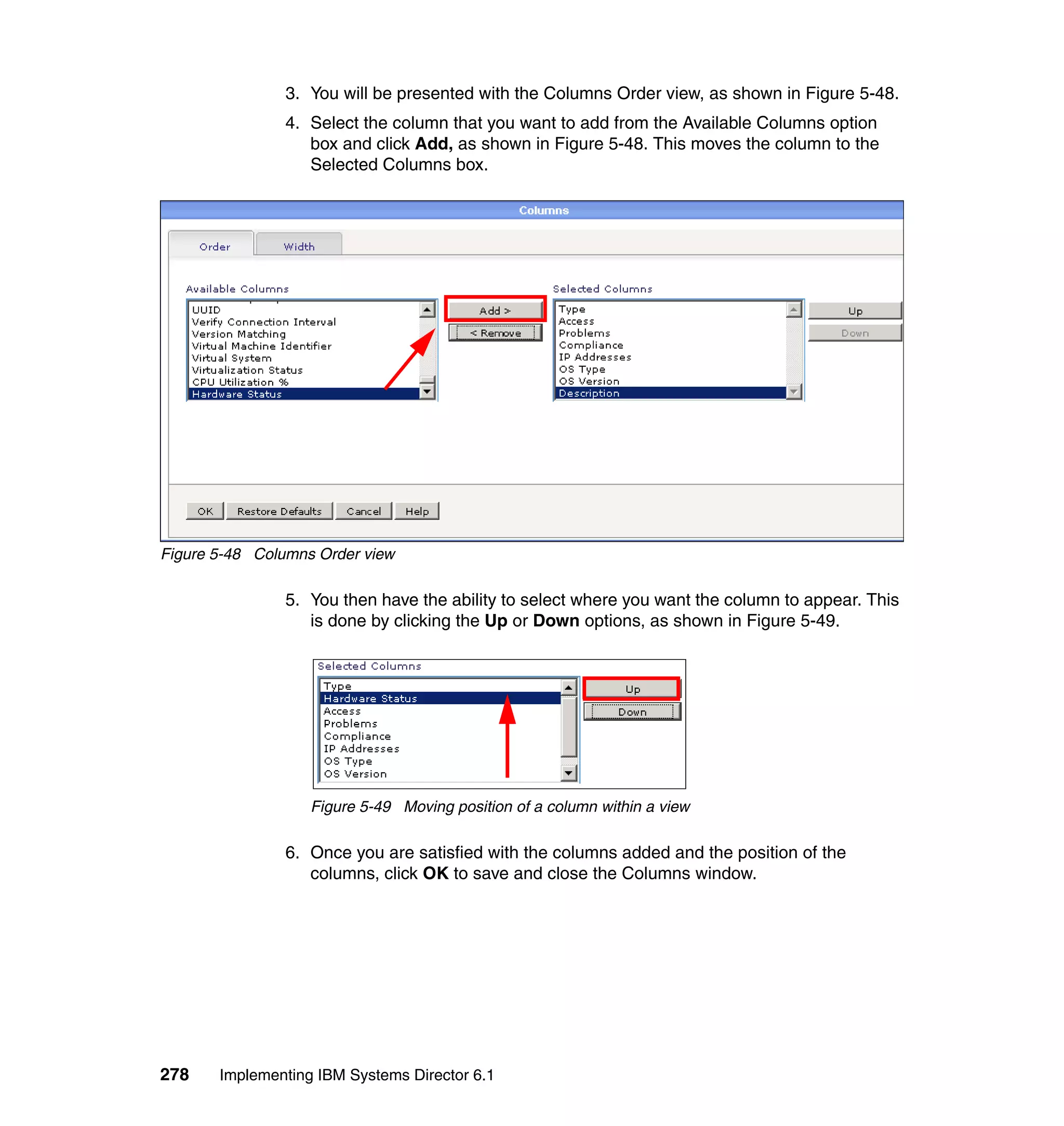 278 Implementing IBM Systems Director 6.1
3. You will be presented with the Columns Order view, as shown in Figure 5-48.
4. Select the column that you want to add from the Available Columns option
box and click Add, as shown in Figure 5-48. This moves the column to the
Selected Columns box.
Figure 5-48 Columns Order view
5. You then have the ability to select where you want the column to appear. This
is done by clicking the Up or Down options, as shown in Figure 5-49.
Figure 5-49 Moving position of a column within a view
6. Once you are satisfied with the columns added and the position of the
columns, click OK to save and close the Columns window.
 