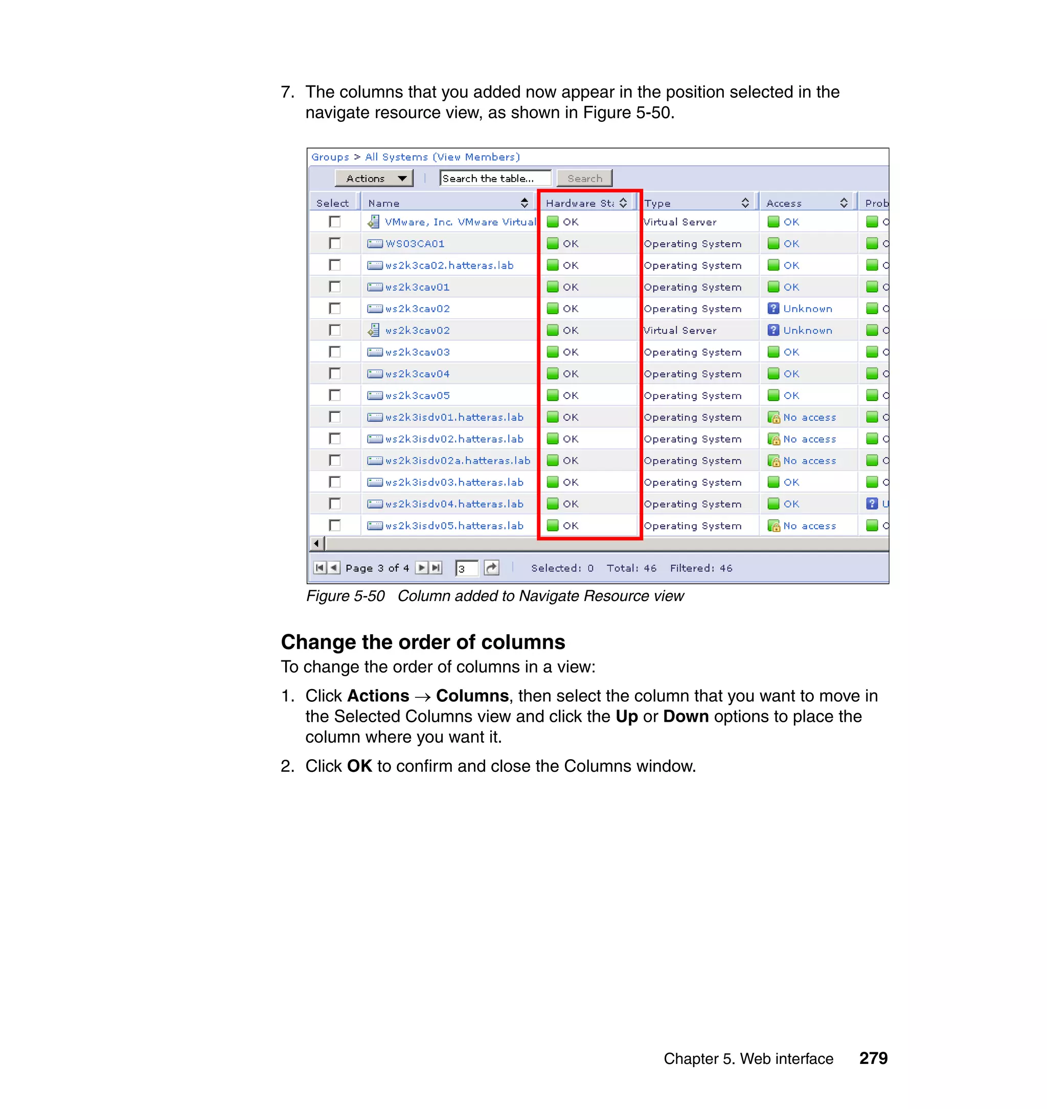Chapter 5. Web interface 279
7. The columns that you added now appear in the position selected in the
navigate resource view, as shown in Figure 5-50.
Figure 5-50 Column added to Navigate Resource view
Change the order of columns
To change the order of columns in a view:
1. Click Actions → Columns, then select the column that you want to move in
the Selected Columns view and click the Up or Down options to place the
column where you want it.
2. Click OK to confirm and close the Columns window.
 