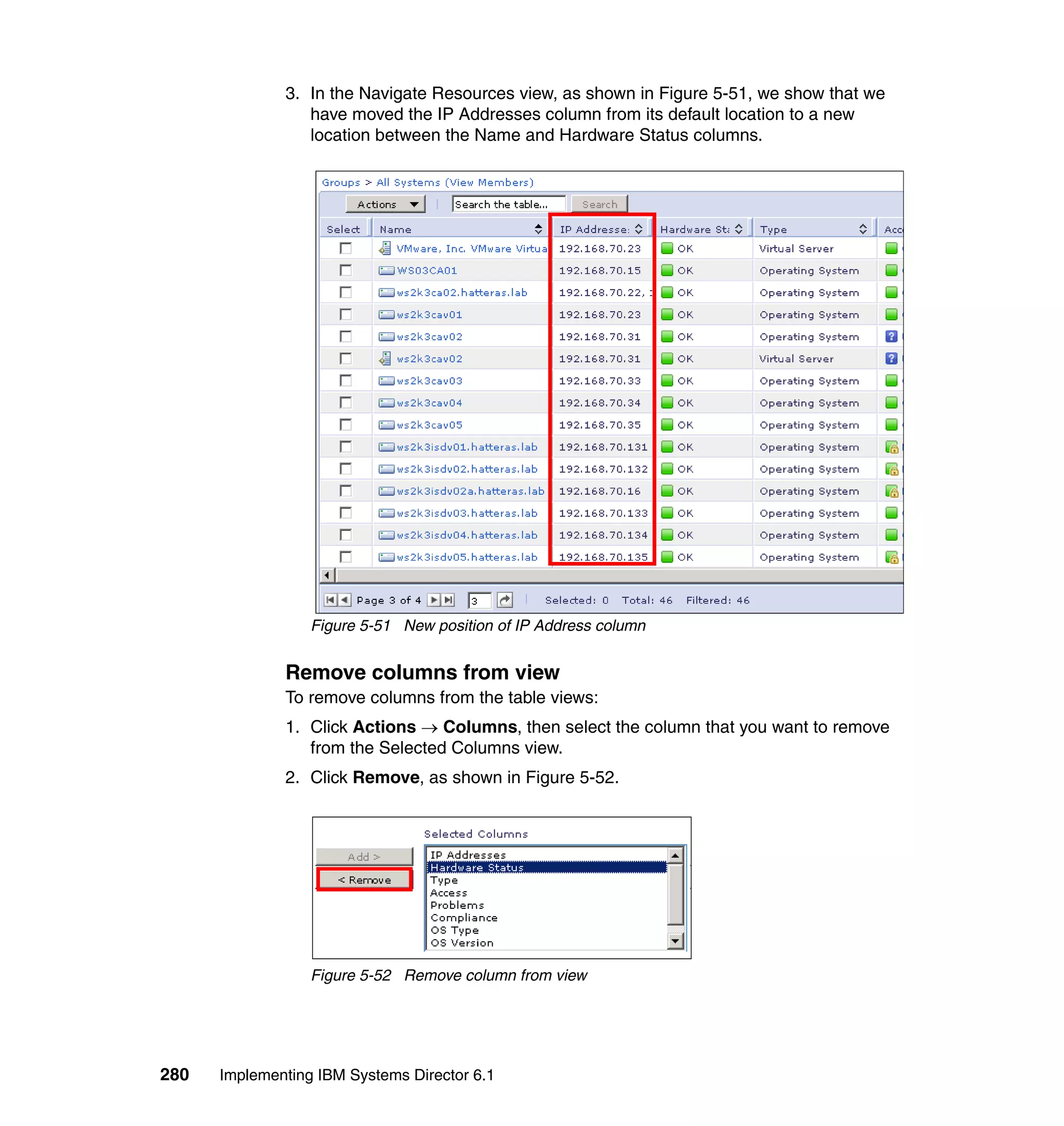 280 Implementing IBM Systems Director 6.1
3. In the Navigate Resources view, as shown in Figure 5-51, we show that we
have moved the IP Addresses column from its default location to a new
location between the Name and Hardware Status columns.
Figure 5-51 New position of IP Address column
Remove columns from view
To remove columns from the table views:
1. Click Actions → Columns, then select the column that you want to remove
from the Selected Columns view.
2. Click Remove, as shown in Figure 5-52.
Figure 5-52 Remove column from view
 