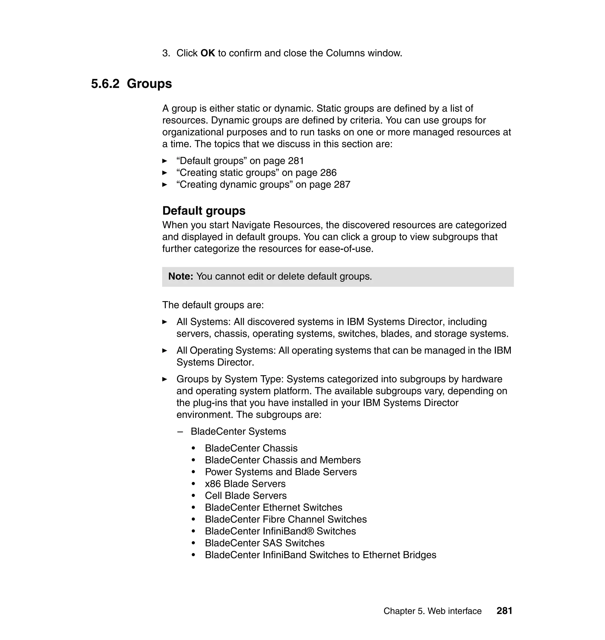 Chapter 5. Web interface 281
3. Click OK to confirm and close the Columns window.
5.6.2 Groups
A group is either static or dynamic. Static groups are defined by a list of
resources. Dynamic groups are defined by criteria. You can use groups for
organizational purposes and to run tasks on one or more managed resources at
a time. The topics that we discuss in this section are:
“Default groups” on page 281
“Creating static groups” on page 286
“Creating dynamic groups” on page 287
Default groups
When you start Navigate Resources, the discovered resources are categorized
and displayed in default groups. You can click a group to view subgroups that
further categorize the resources for ease-of-use.
The default groups are:
All Systems: All discovered systems in IBM Systems Director, including
servers, chassis, operating systems, switches, blades, and storage systems.
All Operating Systems: All operating systems that can be managed in the IBM
Systems Director.
Groups by System Type: Systems categorized into subgroups by hardware
and operating system platform. The available subgroups vary, depending on
the plug-ins that you have installed in your IBM Systems Director
environment. The subgroups are:
– BladeCenter Systems
• BladeCenter Chassis
• BladeCenter Chassis and Members
• Power Systems and Blade Servers
• x86 Blade Servers
• Cell Blade Servers
• BladeCenter Ethernet Switches
• BladeCenter Fibre Channel Switches
• BladeCenter InfiniBand® Switches
• BladeCenter SAS Switches
• BladeCenter InfiniBand Switches to Ethernet Bridges
Note: You cannot edit or delete default groups.
 