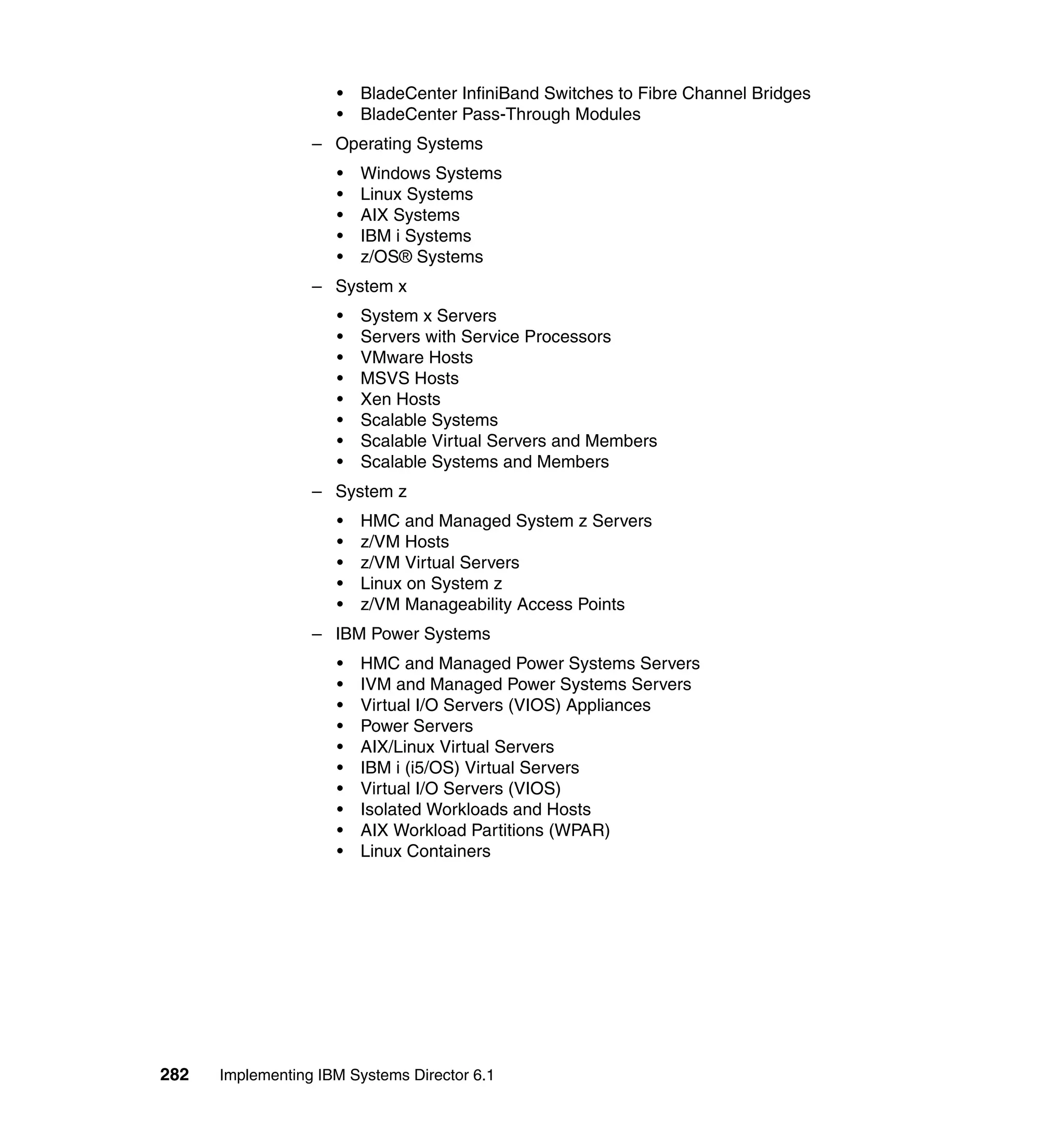 282 Implementing IBM Systems Director 6.1
• BladeCenter InfiniBand Switches to Fibre Channel Bridges
• BladeCenter Pass-Through Modules
– Operating Systems
• Windows Systems
• Linux Systems
• AIX Systems
• IBM i Systems
• z/OS® Systems
– System x
• System x Servers
• Servers with Service Processors
• VMware Hosts
• MSVS Hosts
• Xen Hosts
• Scalable Systems
• Scalable Virtual Servers and Members
• Scalable Systems and Members
– System z
• HMC and Managed System z Servers
• z/VM Hosts
• z/VM Virtual Servers
• Linux on System z
• z/VM Manageability Access Points
– IBM Power Systems
• HMC and Managed Power Systems Servers
• IVM and Managed Power Systems Servers
• Virtual I/O Servers (VIOS) Appliances
• Power Servers
• AIX/Linux Virtual Servers
• IBM i (i5/OS) Virtual Servers
• Virtual I/O Servers (VIOS)
• Isolated Workloads and Hosts
• AIX Workload Partitions (WPAR)
• Linux Containers
 