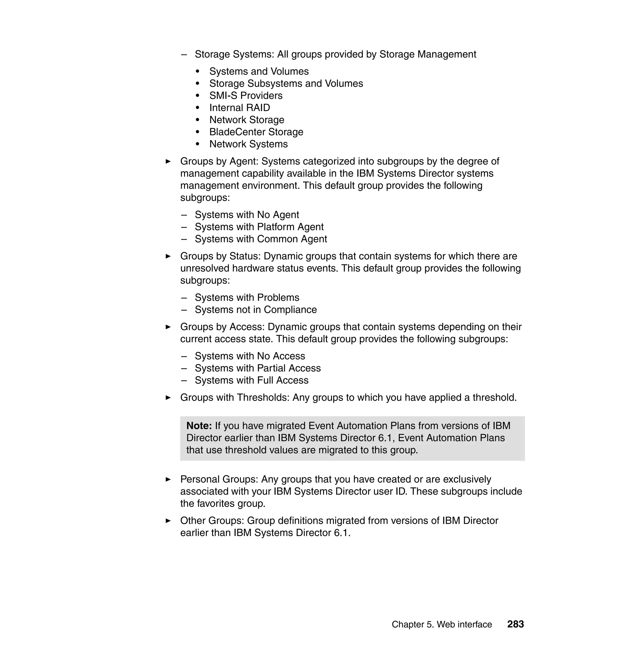 Chapter 5. Web interface 283
– Storage Systems: All groups provided by Storage Management
• Systems and Volumes
• Storage Subsystems and Volumes
• SMI-S Providers
• Internal RAID
• Network Storage
• BladeCenter Storage
• Network Systems
Groups by Agent: Systems categorized into subgroups by the degree of
management capability available in the IBM Systems Director systems
management environment. This default group provides the following
subgroups:
– Systems with No Agent
– Systems with Platform Agent
– Systems with Common Agent
Groups by Status: Dynamic groups that contain systems for which there are
unresolved hardware status events. This default group provides the following
subgroups:
– Systems with Problems
– Systems not in Compliance
Groups by Access: Dynamic groups that contain systems depending on their
current access state. This default group provides the following subgroups:
– Systems with No Access
– Systems with Partial Access
– Systems with Full Access
Groups with Thresholds: Any groups to which you have applied a threshold.
Personal Groups: Any groups that you have created or are exclusively
associated with your IBM Systems Director user ID. These subgroups include
the favorites group.
Other Groups: Group definitions migrated from versions of IBM Director
earlier than IBM Systems Director 6.1.
Note: If you have migrated Event Automation Plans from versions of IBM
Director earlier than IBM Systems Director 6.1, Event Automation Plans
that use threshold values are migrated to this group.
 
