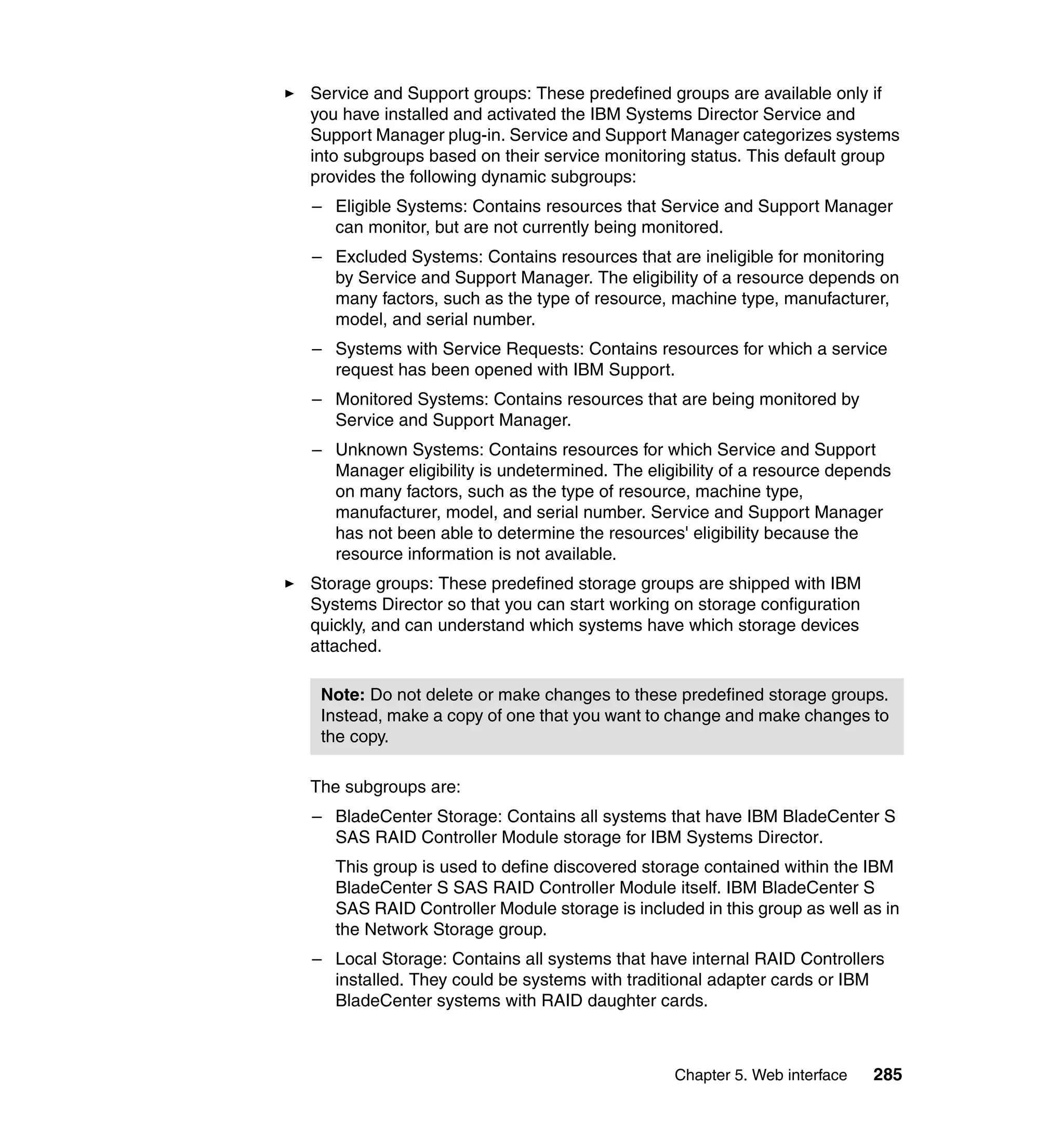 Chapter 5. Web interface 285
Service and Support groups: These predefined groups are available only if
you have installed and activated the IBM Systems Director Service and
Support Manager plug-in. Service and Support Manager categorizes systems
into subgroups based on their service monitoring status. This default group
provides the following dynamic subgroups:
– Eligible Systems: Contains resources that Service and Support Manager
can monitor, but are not currently being monitored.
– Excluded Systems: Contains resources that are ineligible for monitoring
by Service and Support Manager. The eligibility of a resource depends on
many factors, such as the type of resource, machine type, manufacturer,
model, and serial number.
– Systems with Service Requests: Contains resources for which a service
request has been opened with IBM Support.
– Monitored Systems: Contains resources that are being monitored by
Service and Support Manager.
– Unknown Systems: Contains resources for which Service and Support
Manager eligibility is undetermined. The eligibility of a resource depends
on many factors, such as the type of resource, machine type,
manufacturer, model, and serial number. Service and Support Manager
has not been able to determine the resources' eligibility because the
resource information is not available.
Storage groups: These predefined storage groups are shipped with IBM
Systems Director so that you can start working on storage configuration
quickly, and can understand which systems have which storage devices
attached.
The subgroups are:
– BladeCenter Storage: Contains all systems that have IBM BladeCenter S
SAS RAID Controller Module storage for IBM Systems Director.
This group is used to define discovered storage contained within the IBM
BladeCenter S SAS RAID Controller Module itself. IBM BladeCenter S
SAS RAID Controller Module storage is included in this group as well as in
the Network Storage group.
– Local Storage: Contains all systems that have internal RAID Controllers
installed. They could be systems with traditional adapter cards or IBM
BladeCenter systems with RAID daughter cards.
Note: Do not delete or make changes to these predefined storage groups.
Instead, make a copy of one that you want to change and make changes to
the copy.
 