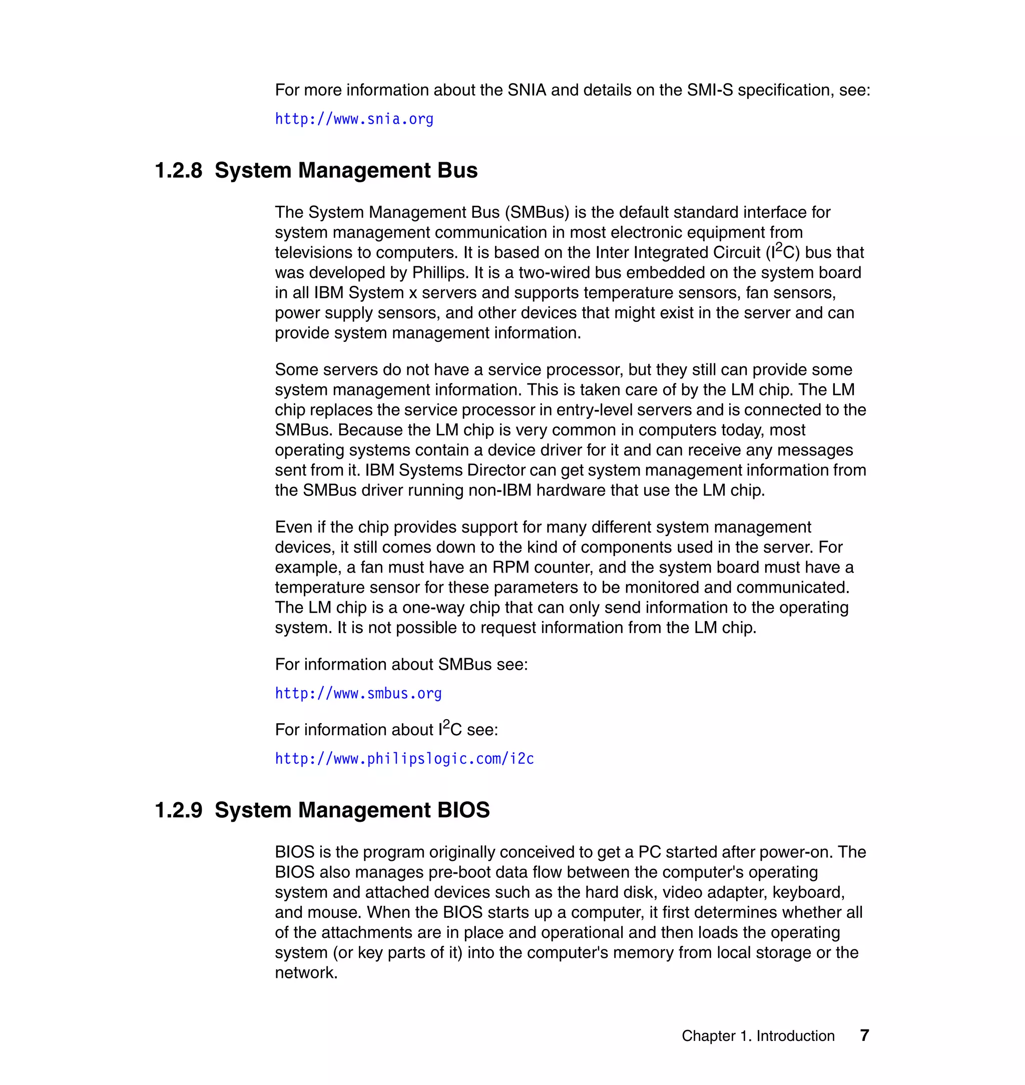 Chapter 1. Introduction 7
For more information about the SNIA and details on the SMI-S specification, see:
http://www.snia.org
1.2.8 System Management Bus
The System Management Bus (SMBus) is the default standard interface for
system management communication in most electronic equipment from
televisions to computers. It is based on the Inter Integrated Circuit (I2
C) bus that
was developed by Phillips. It is a two-wired bus embedded on the system board
in all IBM System x servers and supports temperature sensors, fan sensors,
power supply sensors, and other devices that might exist in the server and can
provide system management information.
Some servers do not have a service processor, but they still can provide some
system management information. This is taken care of by the LM chip. The LM
chip replaces the service processor in entry-level servers and is connected to the
SMBus. Because the LM chip is very common in computers today, most
operating systems contain a device driver for it and can receive any messages
sent from it. IBM Systems Director can get system management information from
the SMBus driver running non-IBM hardware that use the LM chip.
Even if the chip provides support for many different system management
devices, it still comes down to the kind of components used in the server. For
example, a fan must have an RPM counter, and the system board must have a
temperature sensor for these parameters to be monitored and communicated.
The LM chip is a one-way chip that can only send information to the operating
system. It is not possible to request information from the LM chip.
For information about SMBus see:
http://www.smbus.org
For information about I2
C see:
http://www.philipslogic.com/i2c
1.2.9 System Management BIOS
BIOS is the program originally conceived to get a PC started after power-on. The
BIOS also manages pre-boot data flow between the computer's operating
system and attached devices such as the hard disk, video adapter, keyboard,
and mouse. When the BIOS starts up a computer, it first determines whether all
of the attachments are in place and operational and then loads the operating
system (or key parts of it) into the computer's memory from local storage or the
network.
 