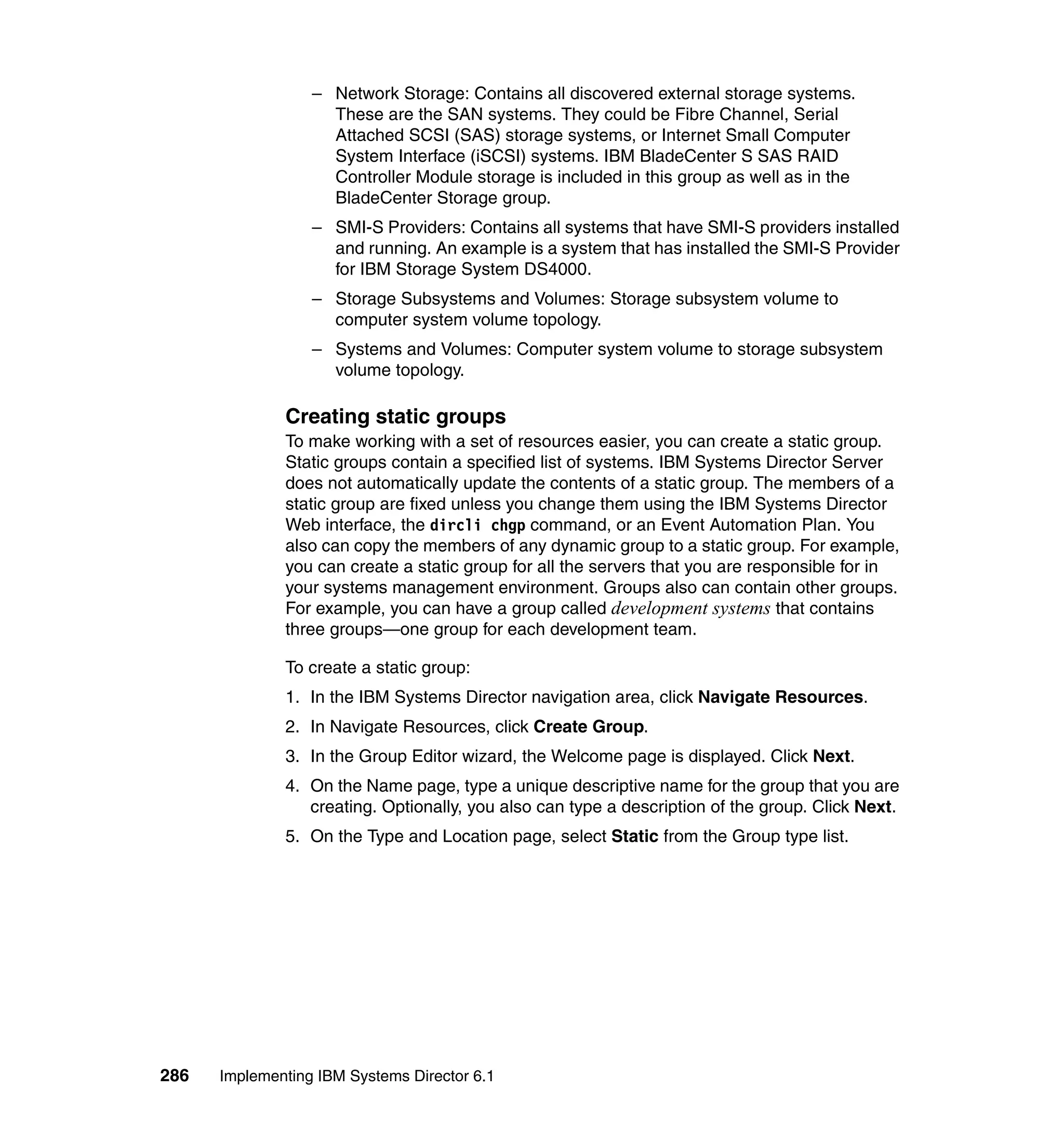 286 Implementing IBM Systems Director 6.1
– Network Storage: Contains all discovered external storage systems.
These are the SAN systems. They could be Fibre Channel, Serial
Attached SCSI (SAS) storage systems, or Internet Small Computer
System Interface (iSCSI) systems. IBM BladeCenter S SAS RAID
Controller Module storage is included in this group as well as in the
BladeCenter Storage group.
– SMI-S Providers: Contains all systems that have SMI-S providers installed
and running. An example is a system that has installed the SMI-S Provider
for IBM Storage System DS4000.
– Storage Subsystems and Volumes: Storage subsystem volume to
computer system volume topology.
– Systems and Volumes: Computer system volume to storage subsystem
volume topology.
Creating static groups
To make working with a set of resources easier, you can create a static group.
Static groups contain a specified list of systems. IBM Systems Director Server
does not automatically update the contents of a static group. The members of a
static group are fixed unless you change them using the IBM Systems Director
Web interface, the dircli chgp command, or an Event Automation Plan. You
also can copy the members of any dynamic group to a static group. For example,
you can create a static group for all the servers that you are responsible for in
your systems management environment. Groups also can contain other groups.
For example, you can have a group called development systems that contains
three groups—one group for each development team.
To create a static group:
1. In the IBM Systems Director navigation area, click Navigate Resources.
2. In Navigate Resources, click Create Group.
3. In the Group Editor wizard, the Welcome page is displayed. Click Next.
4. On the Name page, type a unique descriptive name for the group that you are
creating. Optionally, you also can type a description of the group. Click Next.
5. On the Type and Location page, select Static from the Group type list.
 