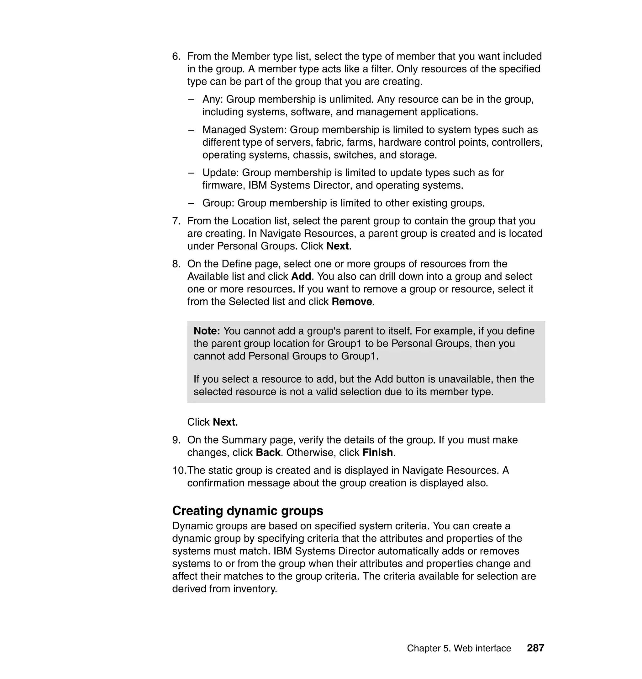 Chapter 5. Web interface 287
6. From the Member type list, select the type of member that you want included
in the group. A member type acts like a filter. Only resources of the specified
type can be part of the group that you are creating.
– Any: Group membership is unlimited. Any resource can be in the group,
including systems, software, and management applications.
– Managed System: Group membership is limited to system types such as
different type of servers, fabric, farms, hardware control points, controllers,
operating systems, chassis, switches, and storage.
– Update: Group membership is limited to update types such as for
firmware, IBM Systems Director, and operating systems.
– Group: Group membership is limited to other existing groups.
7. From the Location list, select the parent group to contain the group that you
are creating. In Navigate Resources, a parent group is created and is located
under Personal Groups. Click Next.
8. On the Define page, select one or more groups of resources from the
Available list and click Add. You also can drill down into a group and select
one or more resources. If you want to remove a group or resource, select it
from the Selected list and click Remove.
Click Next.
9. On the Summary page, verify the details of the group. If you must make
changes, click Back. Otherwise, click Finish.
10.The static group is created and is displayed in Navigate Resources. A
confirmation message about the group creation is displayed also.
Creating dynamic groups
Dynamic groups are based on specified system criteria. You can create a
dynamic group by specifying criteria that the attributes and properties of the
systems must match. IBM Systems Director automatically adds or removes
systems to or from the group when their attributes and properties change and
affect their matches to the group criteria. The criteria available for selection are
derived from inventory.
Note: You cannot add a group's parent to itself. For example, if you define
the parent group location for Group1 to be Personal Groups, then you
cannot add Personal Groups to Group1.
If you select a resource to add, but the Add button is unavailable, then the
selected resource is not a valid selection due to its member type.
 