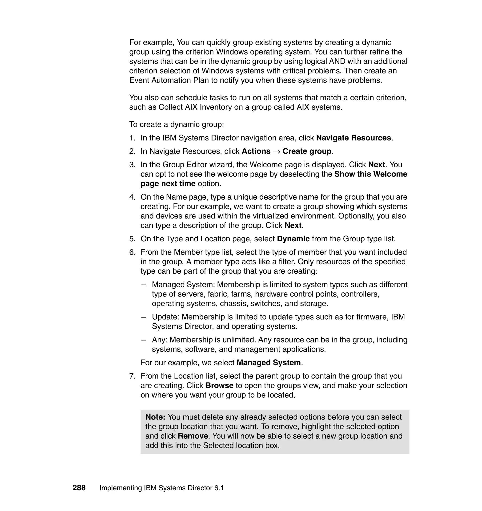 288 Implementing IBM Systems Director 6.1
For example, You can quickly group existing systems by creating a dynamic
group using the criterion Windows operating system. You can further refine the
systems that can be in the dynamic group by using logical AND with an additional
criterion selection of Windows systems with critical problems. Then create an
Event Automation Plan to notify you when these systems have problems.
You also can schedule tasks to run on all systems that match a certain criterion,
such as Collect AIX Inventory on a group called AIX systems.
To create a dynamic group:
1. In the IBM Systems Director navigation area, click Navigate Resources.
2. In Navigate Resources, click Actions → Create group.
3. In the Group Editor wizard, the Welcome page is displayed. Click Next. You
can opt to not see the welcome page by deselecting the Show this Welcome
page next time option.
4. On the Name page, type a unique descriptive name for the group that you are
creating. For our example, we want to create a group showing which systems
and devices are used within the virtualized environment. Optionally, you also
can type a description of the group. Click Next.
5. On the Type and Location page, select Dynamic from the Group type list.
6. From the Member type list, select the type of member that you want included
in the group. A member type acts like a filter. Only resources of the specified
type can be part of the group that you are creating:
– Managed System: Membership is limited to system types such as different
type of servers, fabric, farms, hardware control points, controllers,
operating systems, chassis, switches, and storage.
– Update: Membership is limited to update types such as for firmware, IBM
Systems Director, and operating systems.
– Any: Membership is unlimited. Any resource can be in the group, including
systems, software, and management applications.
For our example, we select Managed System.
7. From the Location list, select the parent group to contain the group that you
are creating. Click Browse to open the groups view, and make your selection
on where you want your group to be located.
Note: You must delete any already selected options before you can select
the group location that you want. To remove, highlight the selected option
and click Remove. You will now be able to select a new group location and
add this into the Selected location box.
 