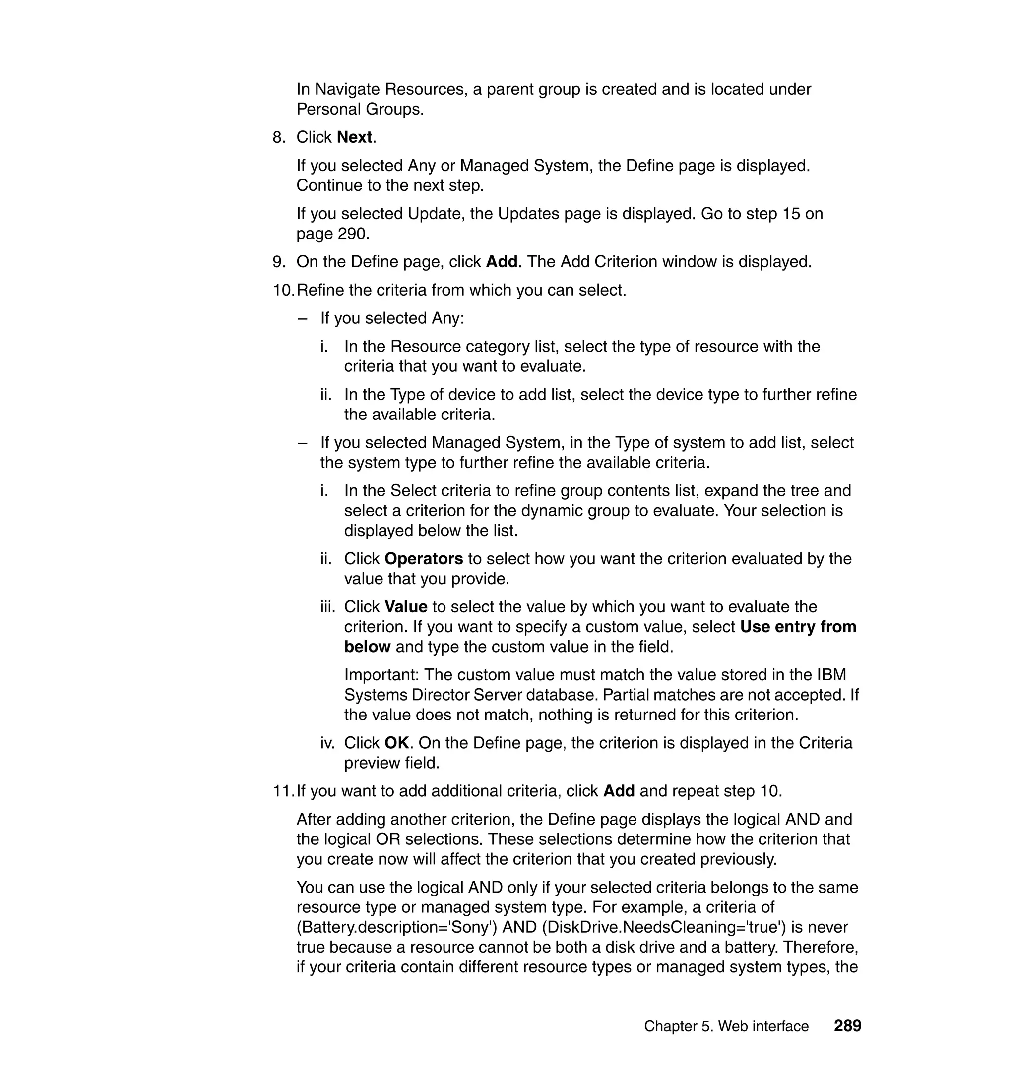Chapter 5. Web interface 289
In Navigate Resources, a parent group is created and is located under
Personal Groups.
8. Click Next.
If you selected Any or Managed System, the Define page is displayed.
Continue to the next step.
If you selected Update, the Updates page is displayed. Go to step 15 on
page 290.
9. On the Define page, click Add. The Add Criterion window is displayed.
10.Refine the criteria from which you can select.
– If you selected Any:
i. In the Resource category list, select the type of resource with the
criteria that you want to evaluate.
ii. In the Type of device to add list, select the device type to further refine
the available criteria.
– If you selected Managed System, in the Type of system to add list, select
the system type to further refine the available criteria.
i. In the Select criteria to refine group contents list, expand the tree and
select a criterion for the dynamic group to evaluate. Your selection is
displayed below the list.
ii. Click Operators to select how you want the criterion evaluated by the
value that you provide.
iii. Click Value to select the value by which you want to evaluate the
criterion. If you want to specify a custom value, select Use entry from
below and type the custom value in the field.
Important: The custom value must match the value stored in the IBM
Systems Director Server database. Partial matches are not accepted. If
the value does not match, nothing is returned for this criterion.
iv. Click OK. On the Define page, the criterion is displayed in the Criteria
preview field.
11.If you want to add additional criteria, click Add and repeat step 10.
After adding another criterion, the Define page displays the logical AND and
the logical OR selections. These selections determine how the criterion that
you create now will affect the criterion that you created previously.
You can use the logical AND only if your selected criteria belongs to the same
resource type or managed system type. For example, a criteria of
(Battery.description='Sony') AND (DiskDrive.NeedsCleaning='true') is never
true because a resource cannot be both a disk drive and a battery. Therefore,
if your criteria contain different resource types or managed system types, the
 