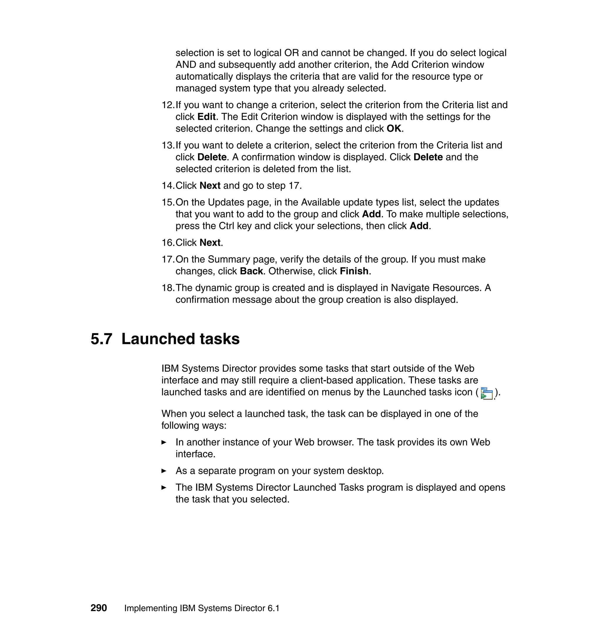 290 Implementing IBM Systems Director 6.1
selection is set to logical OR and cannot be changed. If you do select logical
AND and subsequently add another criterion, the Add Criterion window
automatically displays the criteria that are valid for the resource type or
managed system type that you already selected.
12.If you want to change a criterion, select the criterion from the Criteria list and
click Edit. The Edit Criterion window is displayed with the settings for the
selected criterion. Change the settings and click OK.
13.If you want to delete a criterion, select the criterion from the Criteria list and
click Delete. A confirmation window is displayed. Click Delete and the
selected criterion is deleted from the list.
14.Click Next and go to step 17.
15.On the Updates page, in the Available update types list, select the updates
that you want to add to the group and click Add. To make multiple selections,
press the Ctrl key and click your selections, then click Add.
16.Click Next.
17.On the Summary page, verify the details of the group. If you must make
changes, click Back. Otherwise, click Finish.
18.The dynamic group is created and is displayed in Navigate Resources. A
confirmation message about the group creation is also displayed.
5.7 Launched tasks
IBM Systems Director provides some tasks that start outside of the Web
interface and may still require a client-based application. These tasks are
launched tasks and are identified on menus by the Launched tasks icon ( ).
When you select a launched task, the task can be displayed in one of the
following ways:
In another instance of your Web browser. The task provides its own Web
interface.
As a separate program on your system desktop.
The IBM Systems Director Launched Tasks program is displayed and opens
the task that you selected.
 