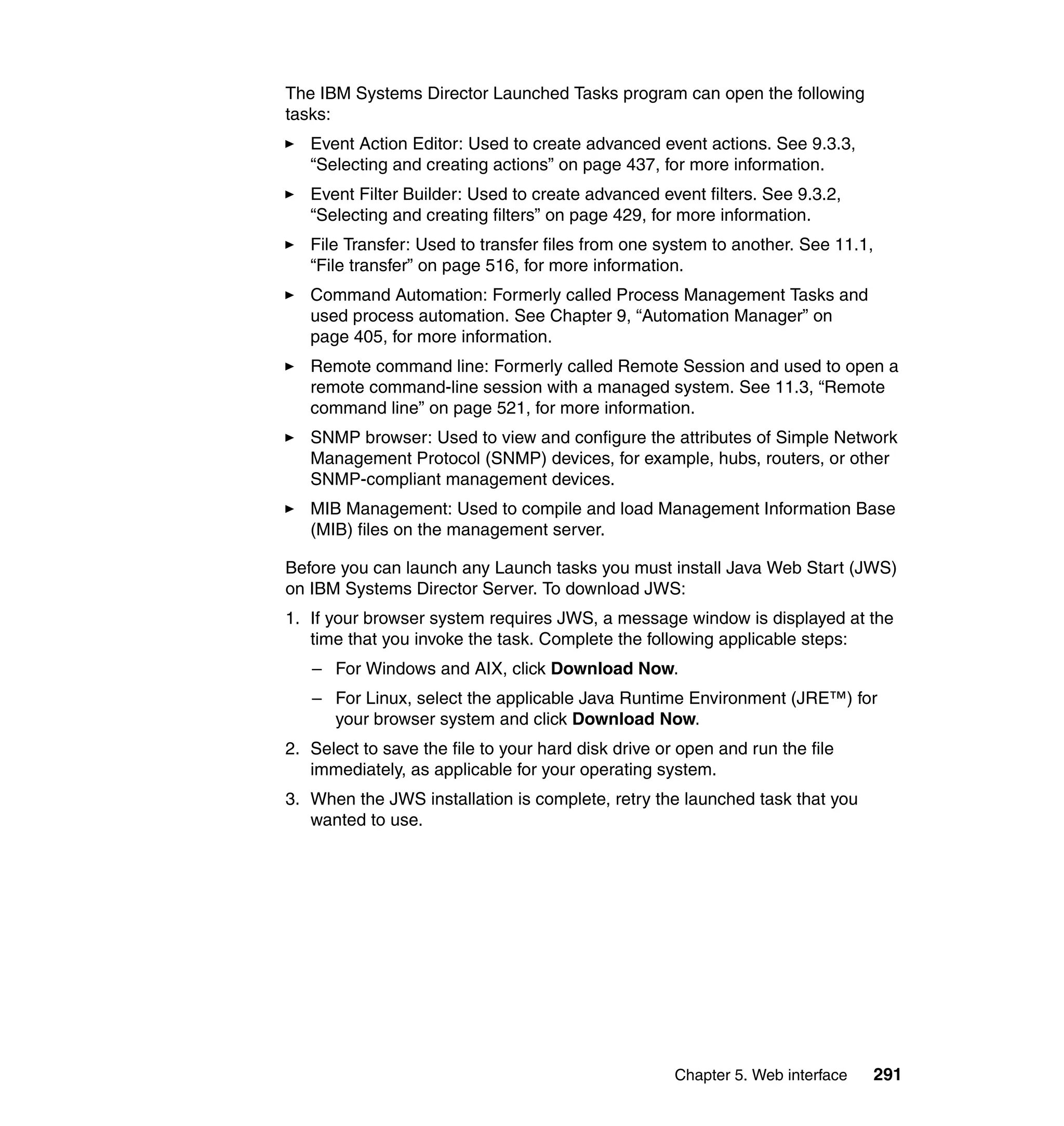 Chapter 5. Web interface 291
The IBM Systems Director Launched Tasks program can open the following
tasks:
Event Action Editor: Used to create advanced event actions. See 9.3.3,
“Selecting and creating actions” on page 437, for more information.
Event Filter Builder: Used to create advanced event filters. See 9.3.2,
“Selecting and creating filters” on page 429, for more information.
File Transfer: Used to transfer files from one system to another. See 11.1,
“File transfer” on page 516, for more information.
Command Automation: Formerly called Process Management Tasks and
used process automation. See Chapter 9, “Automation Manager” on
page 405, for more information.
Remote command line: Formerly called Remote Session and used to open a
remote command-line session with a managed system. See 11.3, “Remote
command line” on page 521, for more information.
SNMP browser: Used to view and configure the attributes of Simple Network
Management Protocol (SNMP) devices, for example, hubs, routers, or other
SNMP-compliant management devices.
MIB Management: Used to compile and load Management Information Base
(MIB) files on the management server.
Before you can launch any Launch tasks you must install Java Web Start (JWS)
on IBM Systems Director Server. To download JWS:
1. If your browser system requires JWS, a message window is displayed at the
time that you invoke the task. Complete the following applicable steps:
– For Windows and AIX, click Download Now.
– For Linux, select the applicable Java Runtime Environment (JRE™) for
your browser system and click Download Now.
2. Select to save the file to your hard disk drive or open and run the file
immediately, as applicable for your operating system.
3. When the JWS installation is complete, retry the launched task that you
wanted to use.
 