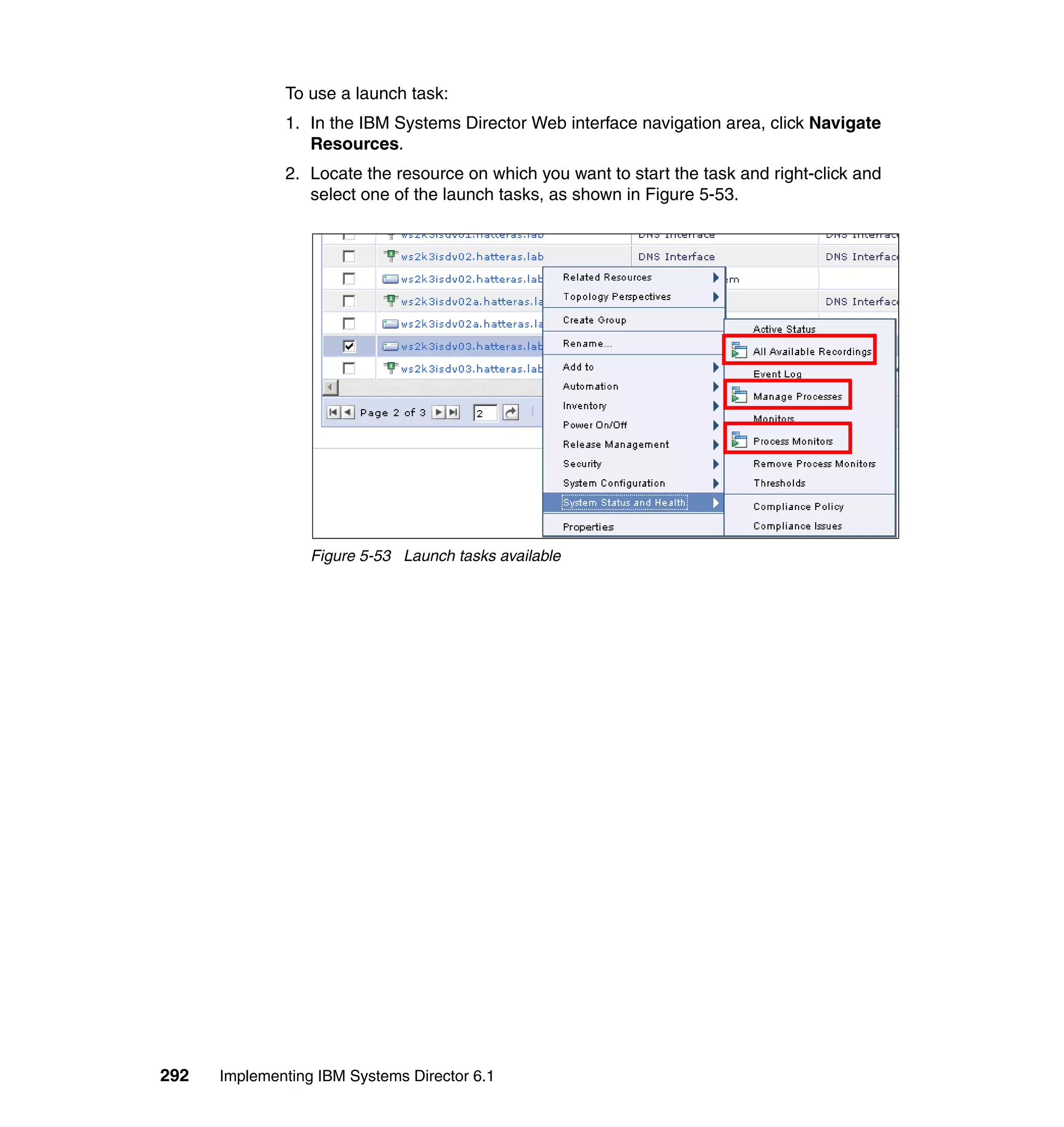 292 Implementing IBM Systems Director 6.1
To use a launch task:
1. In the IBM Systems Director Web interface navigation area, click Navigate
Resources.
2. Locate the resource on which you want to start the task and right-click and
select one of the launch tasks, as shown in Figure 5-53.
Figure 5-53 Launch tasks available
 