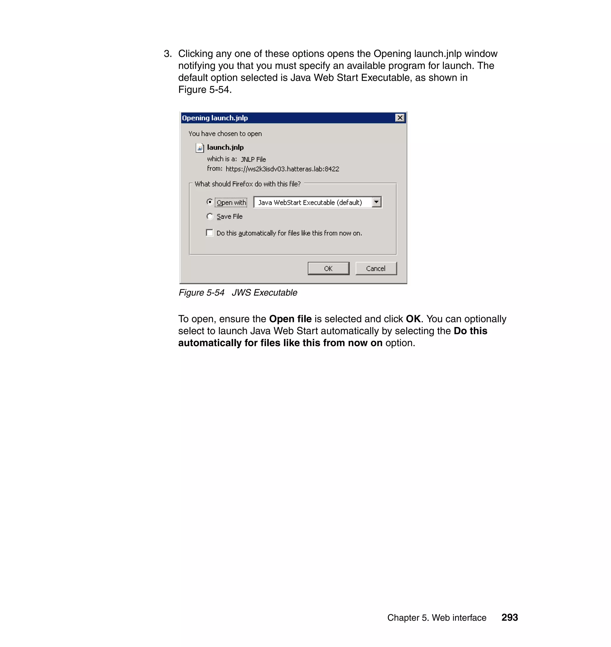 Chapter 5. Web interface 293
3. Clicking any one of these options opens the Opening launch.jnlp window
notifying you that you must specify an available program for launch. The
default option selected is Java Web Start Executable, as shown in
Figure 5-54.
Figure 5-54 JWS Executable
To open, ensure the Open file is selected and click OK. You can optionally
select to launch Java Web Start automatically by selecting the Do this
automatically for files like this from now on option.
 