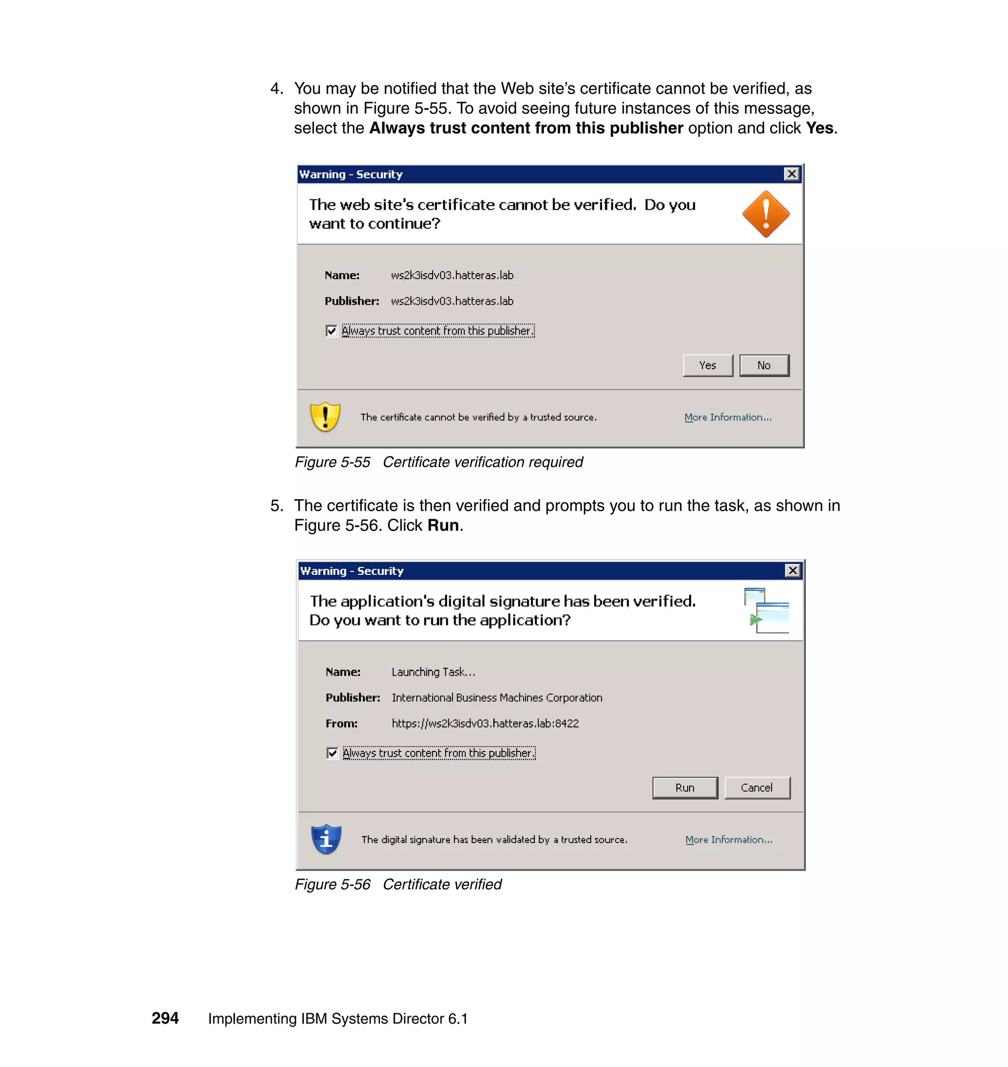 294 Implementing IBM Systems Director 6.1
4. You may be notified that the Web site’s certificate cannot be verified, as
shown in Figure 5-55. To avoid seeing future instances of this message,
select the Always trust content from this publisher option and click Yes.
Figure 5-55 Certificate verification required
5. The certificate is then verified and prompts you to run the task, as shown in
Figure 5-56. Click Run.
Figure 5-56 Certificate verified
 