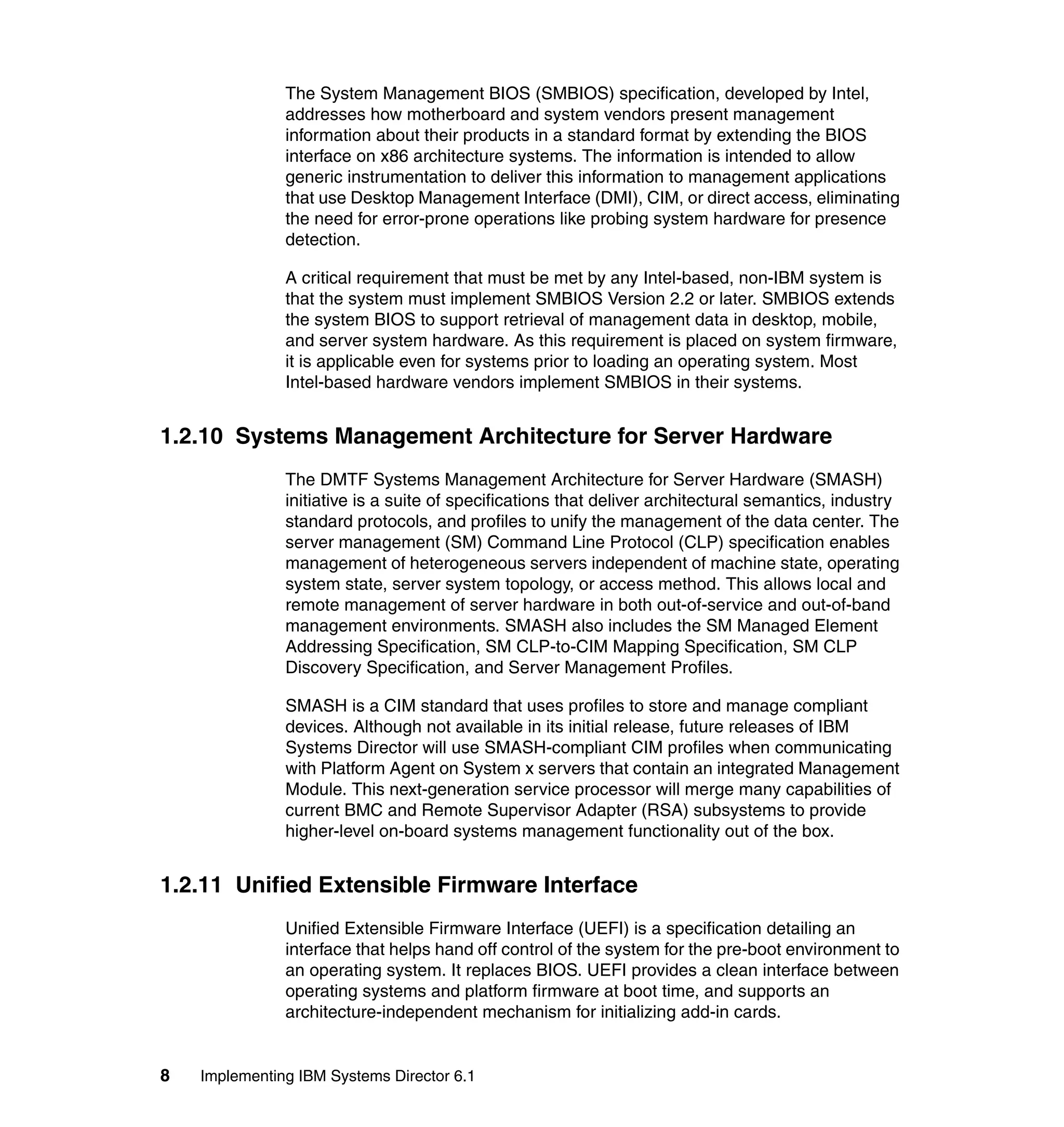 8 Implementing IBM Systems Director 6.1
The System Management BIOS (SMBIOS) specification, developed by Intel,
addresses how motherboard and system vendors present management
information about their products in a standard format by extending the BIOS
interface on x86 architecture systems. The information is intended to allow
generic instrumentation to deliver this information to management applications
that use Desktop Management Interface (DMI), CIM, or direct access, eliminating
the need for error-prone operations like probing system hardware for presence
detection.
A critical requirement that must be met by any Intel-based, non-IBM system is
that the system must implement SMBIOS Version 2.2 or later. SMBIOS extends
the system BIOS to support retrieval of management data in desktop, mobile,
and server system hardware. As this requirement is placed on system firmware,
it is applicable even for systems prior to loading an operating system. Most
Intel-based hardware vendors implement SMBIOS in their systems.
1.2.10 Systems Management Architecture for Server Hardware
The DMTF Systems Management Architecture for Server Hardware (SMASH)
initiative is a suite of specifications that deliver architectural semantics, industry
standard protocols, and profiles to unify the management of the data center. The
server management (SM) Command Line Protocol (CLP) specification enables
management of heterogeneous servers independent of machine state, operating
system state, server system topology, or access method. This allows local and
remote management of server hardware in both out-of-service and out-of-band
management environments. SMASH also includes the SM Managed Element
Addressing Specification, SM CLP-to-CIM Mapping Specification, SM CLP
Discovery Specification, and Server Management Profiles.
SMASH is a CIM standard that uses profiles to store and manage compliant
devices. Although not available in its initial release, future releases of IBM
Systems Director will use SMASH-compliant CIM profiles when communicating
with Platform Agent on System x servers that contain an integrated Management
Module. This next-generation service processor will merge many capabilities of
current BMC and Remote Supervisor Adapter (RSA) subsystems to provide
higher-level on-board systems management functionality out of the box.
1.2.11 Unified Extensible Firmware Interface
Unified Extensible Firmware Interface (UEFI) is a specification detailing an
interface that helps hand off control of the system for the pre-boot environment to
an operating system. It replaces BIOS. UEFI provides a clean interface between
operating systems and platform firmware at boot time, and supports an
architecture-independent mechanism for initializing add-in cards.
 