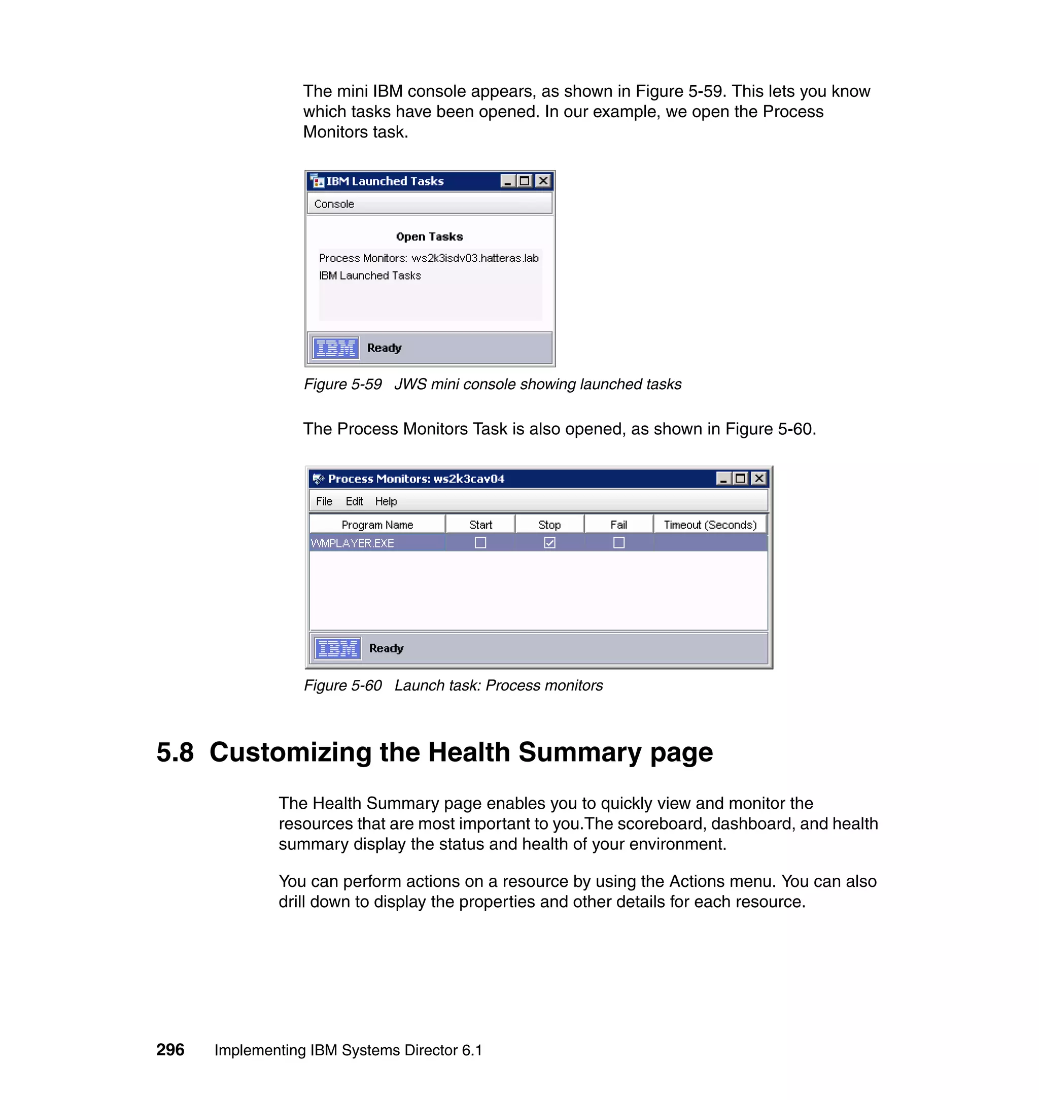296 Implementing IBM Systems Director 6.1
The mini IBM console appears, as shown in Figure 5-59. This lets you know
which tasks have been opened. In our example, we open the Process
Monitors task.
Figure 5-59 JWS mini console showing launched tasks
The Process Monitors Task is also opened, as shown in Figure 5-60.
Figure 5-60 Launch task: Process monitors
5.8 Customizing the Health Summary page
The Health Summary page enables you to quickly view and monitor the
resources that are most important to you.The scoreboard, dashboard, and health
summary display the status and health of your environment.
You can perform actions on a resource by using the Actions menu. You can also
drill down to display the properties and other details for each resource.
 