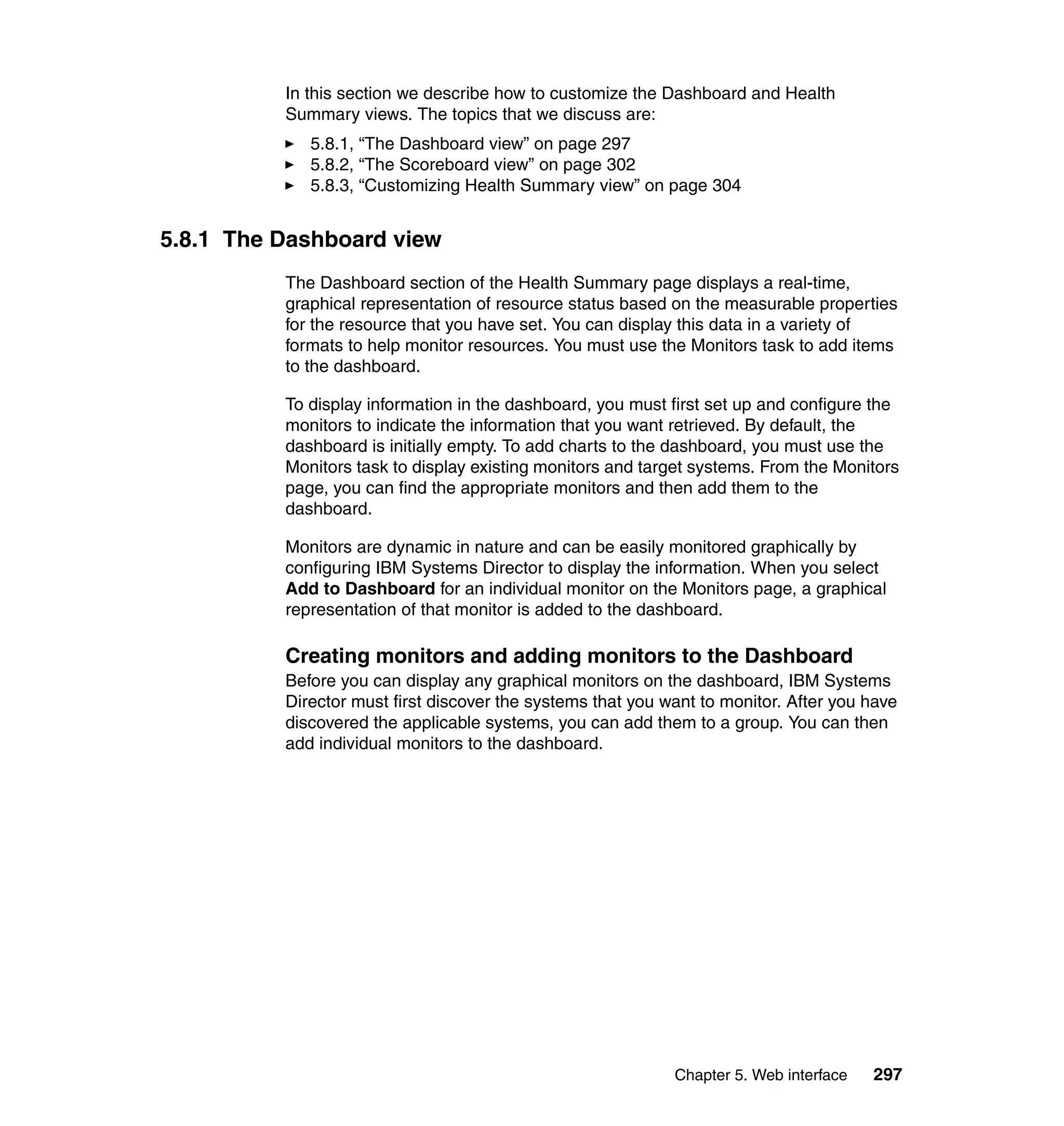 Chapter 5. Web interface 297
In this section we describe how to customize the Dashboard and Health
Summary views. The topics that we discuss are:
5.8.1, “The Dashboard view” on page 297
5.8.2, “The Scoreboard view” on page 302
5.8.3, “Customizing Health Summary view” on page 304
5.8.1 The Dashboard view
The Dashboard section of the Health Summary page displays a real-time,
graphical representation of resource status based on the measurable properties
for the resource that you have set. You can display this data in a variety of
formats to help monitor resources. You must use the Monitors task to add items
to the dashboard.
To display information in the dashboard, you must first set up and configure the
monitors to indicate the information that you want retrieved. By default, the
dashboard is initially empty. To add charts to the dashboard, you must use the
Monitors task to display existing monitors and target systems. From the Monitors
page, you can find the appropriate monitors and then add them to the
dashboard.
Monitors are dynamic in nature and can be easily monitored graphically by
configuring IBM Systems Director to display the information. When you select
Add to Dashboard for an individual monitor on the Monitors page, a graphical
representation of that monitor is added to the dashboard.
Creating monitors and adding monitors to the Dashboard
Before you can display any graphical monitors on the dashboard, IBM Systems
Director must first discover the systems that you want to monitor. After you have
discovered the applicable systems, you can add them to a group. You can then
add individual monitors to the dashboard.
 