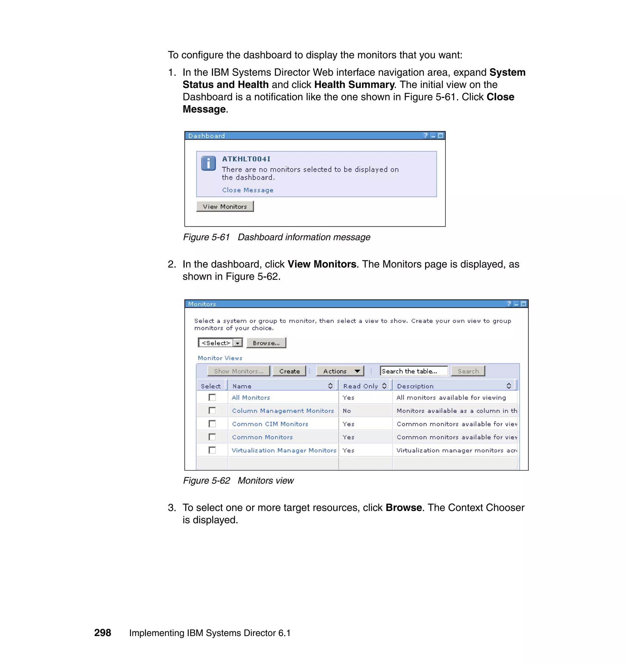 298 Implementing IBM Systems Director 6.1
To configure the dashboard to display the monitors that you want:
1. In the IBM Systems Director Web interface navigation area, expand System
Status and Health and click Health Summary. The initial view on the
Dashboard is a notification like the one shown in Figure 5-61. Click Close
Message.
Figure 5-61 Dashboard information message
2. In the dashboard, click View Monitors. The Monitors page is displayed, as
shown in Figure 5-62.
Figure 5-62 Monitors view
3. To select one or more target resources, click Browse. The Context Chooser
is displayed.
 