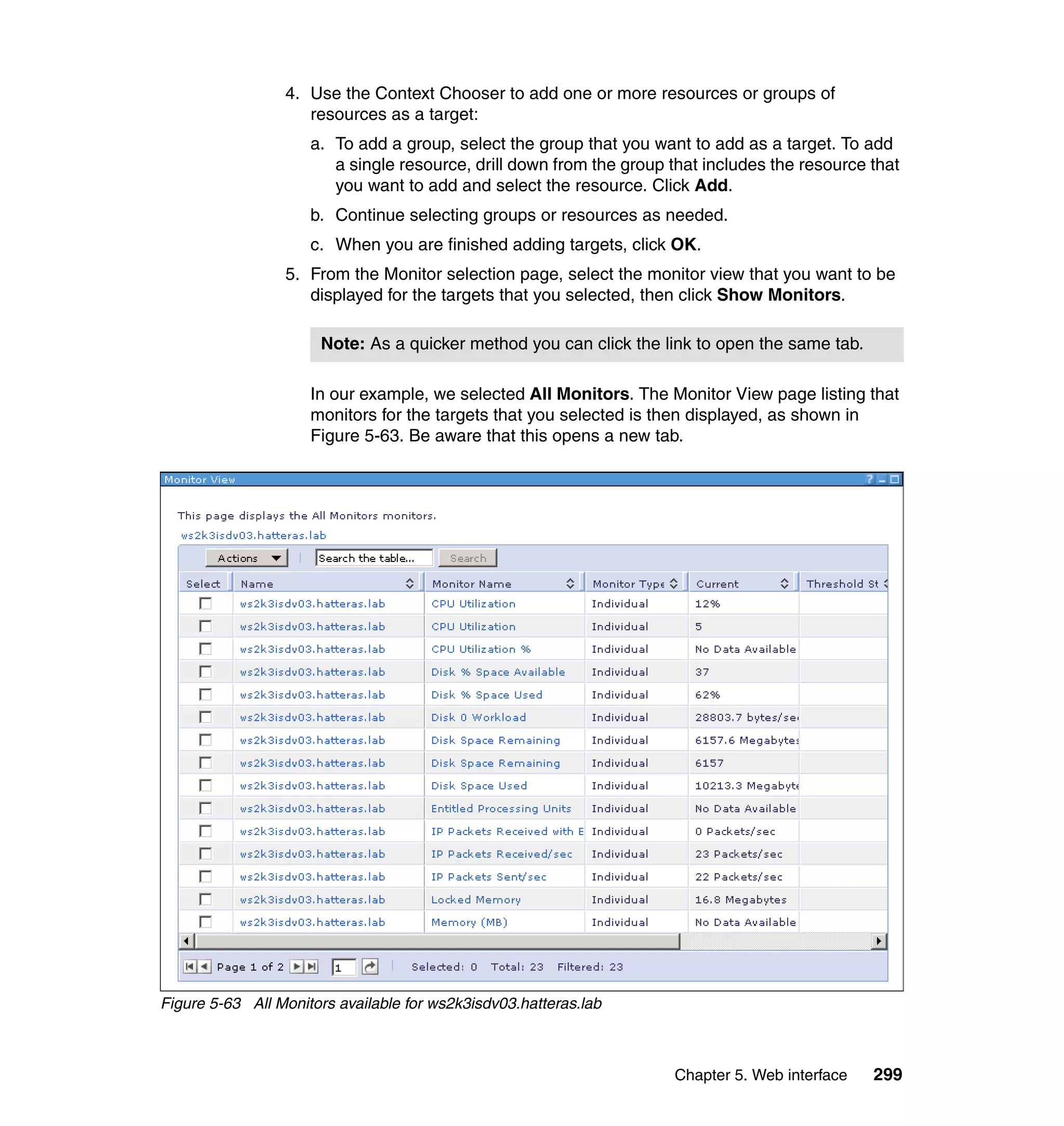 Chapter 5. Web interface 299
4. Use the Context Chooser to add one or more resources or groups of
resources as a target:
a. To add a group, select the group that you want to add as a target. To add
a single resource, drill down from the group that includes the resource that
you want to add and select the resource. Click Add.
b. Continue selecting groups or resources as needed.
c. When you are finished adding targets, click OK.
5. From the Monitor selection page, select the monitor view that you want to be
displayed for the targets that you selected, then click Show Monitors.
In our example, we selected All Monitors. The Monitor View page listing that
monitors for the targets that you selected is then displayed, as shown in
Figure 5-63. Be aware that this opens a new tab.
Figure 5-63 All Monitors available for ws2k3isdv03.hatteras.lab
Note: As a quicker method you can click the link to open the same tab.
 