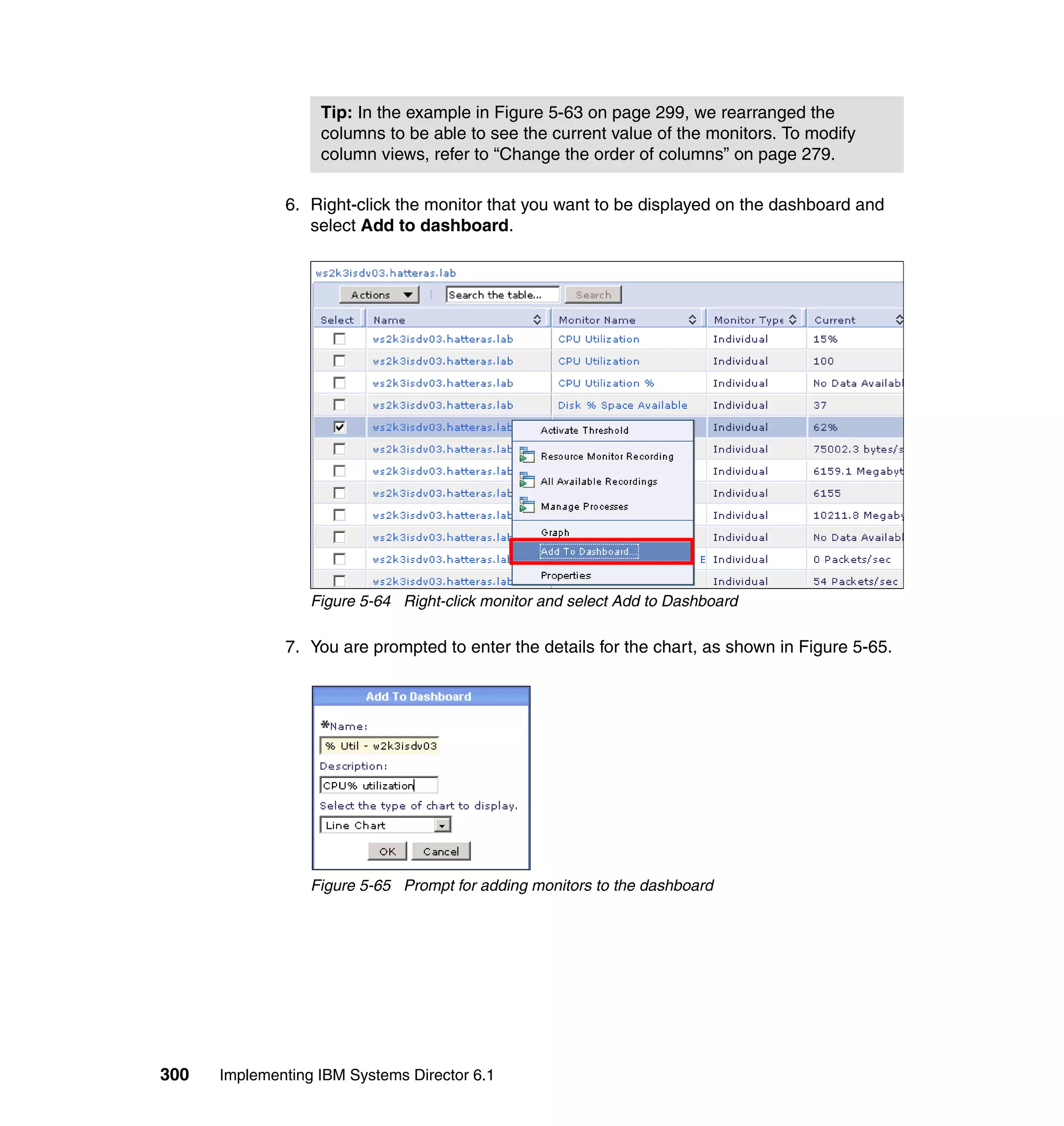 300 Implementing IBM Systems Director 6.1
6. Right-click the monitor that you want to be displayed on the dashboard and
select Add to dashboard.
Figure 5-64 Right-click monitor and select Add to Dashboard
7. You are prompted to enter the details for the chart, as shown in Figure 5-65.
Figure 5-65 Prompt for adding monitors to the dashboard
Tip: In the example in Figure 5-63 on page 299, we rearranged the
columns to be able to see the current value of the monitors. To modify
column views, refer to “Change the order of columns” on page 279.
 