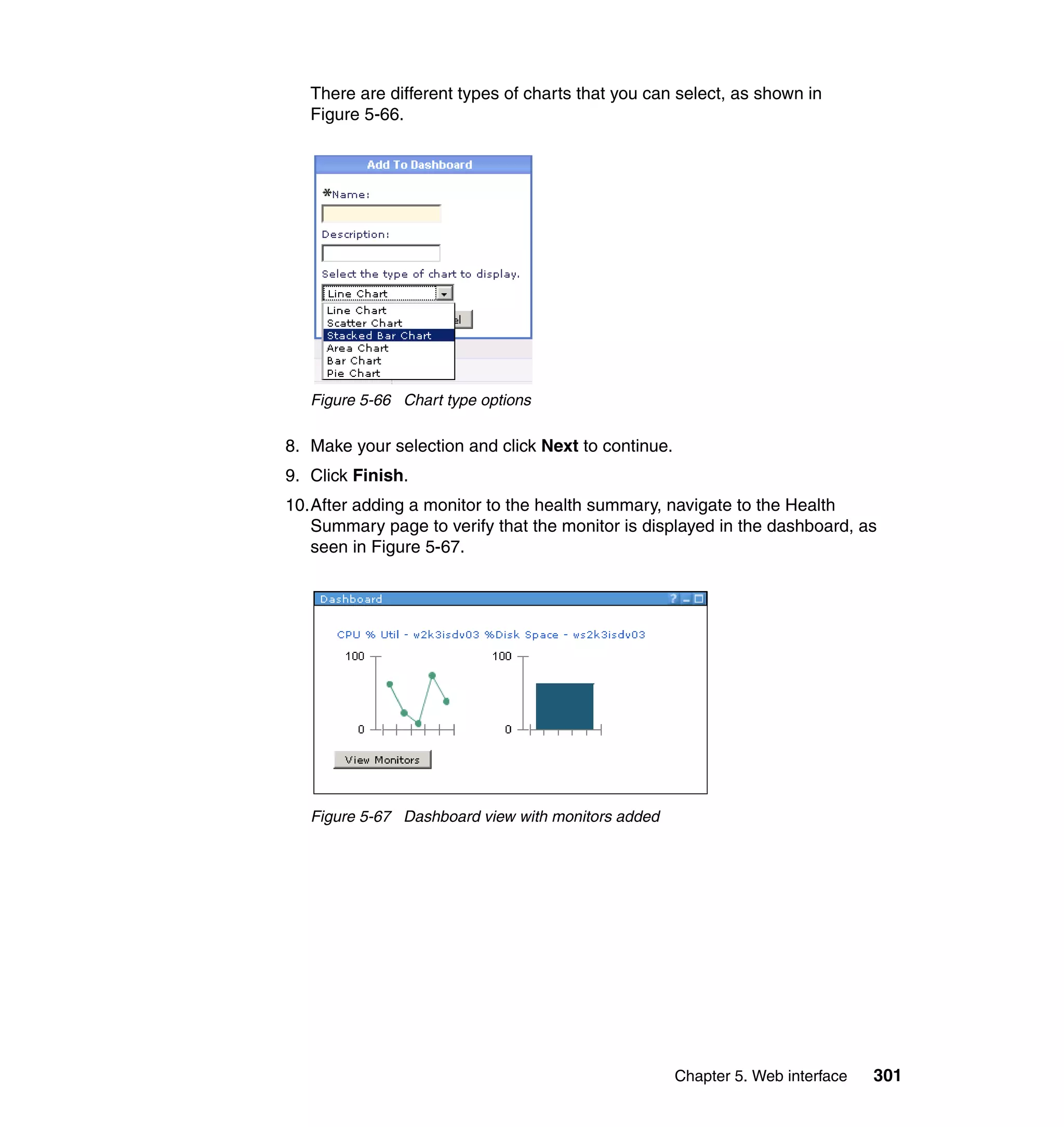Chapter 5. Web interface 301
There are different types of charts that you can select, as shown in
Figure 5-66.
Figure 5-66 Chart type options
8. Make your selection and click Next to continue.
9. Click Finish.
10.After adding a monitor to the health summary, navigate to the Health
Summary page to verify that the monitor is displayed in the dashboard, as
seen in Figure 5-67.
Figure 5-67 Dashboard view with monitors added
 