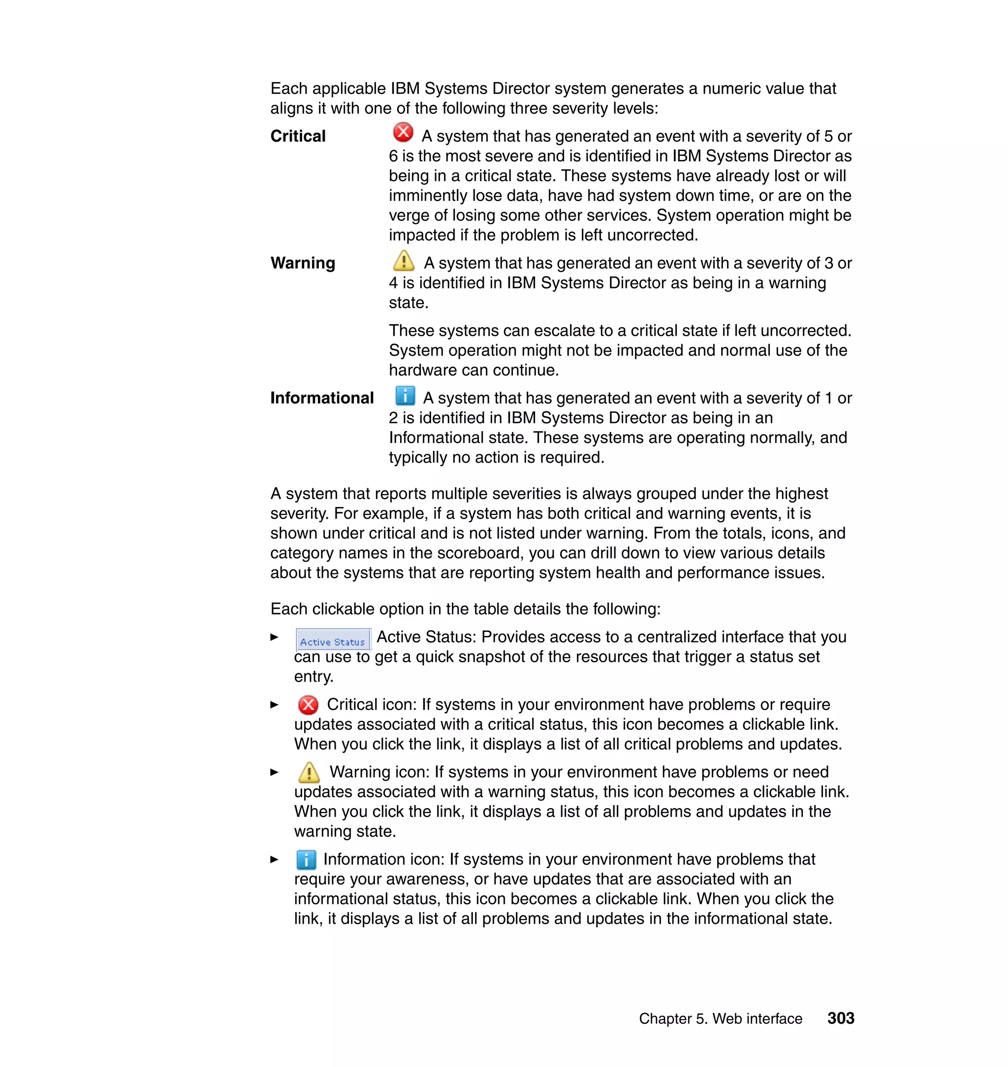 Chapter 5. Web interface 303
Each applicable IBM Systems Director system generates a numeric value that
aligns it with one of the following three severity levels:
Critical A system that has generated an event with a severity of 5 or
6 is the most severe and is identified in IBM Systems Director as
being in a critical state. These systems have already lost or will
imminently lose data, have had system down time, or are on the
verge of losing some other services. System operation might be
impacted if the problem is left uncorrected.
Warning A system that has generated an event with a severity of 3 or
4 is identified in IBM Systems Director as being in a warning
state.
These systems can escalate to a critical state if left uncorrected.
System operation might not be impacted and normal use of the
hardware can continue.
Informational A system that has generated an event with a severity of 1 or
2 is identified in IBM Systems Director as being in an
Informational state. These systems are operating normally, and
typically no action is required.
A system that reports multiple severities is always grouped under the highest
severity. For example, if a system has both critical and warning events, it is
shown under critical and is not listed under warning. From the totals, icons, and
category names in the scoreboard, you can drill down to view various details
about the systems that are reporting system health and performance issues.
Each clickable option in the table details the following:
Active Status: Provides access to a centralized interface that you
can use to get a quick snapshot of the resources that trigger a status set
entry.
Critical icon: If systems in your environment have problems or require
updates associated with a critical status, this icon becomes a clickable link.
When you click the link, it displays a list of all critical problems and updates.
Warning icon: If systems in your environment have problems or need
updates associated with a warning status, this icon becomes a clickable link.
When you click the link, it displays a list of all problems and updates in the
warning state.
Information icon: If systems in your environment have problems that
require your awareness, or have updates that are associated with an
informational status, this icon becomes a clickable link. When you click the
link, it displays a list of all problems and updates in the informational state.
 