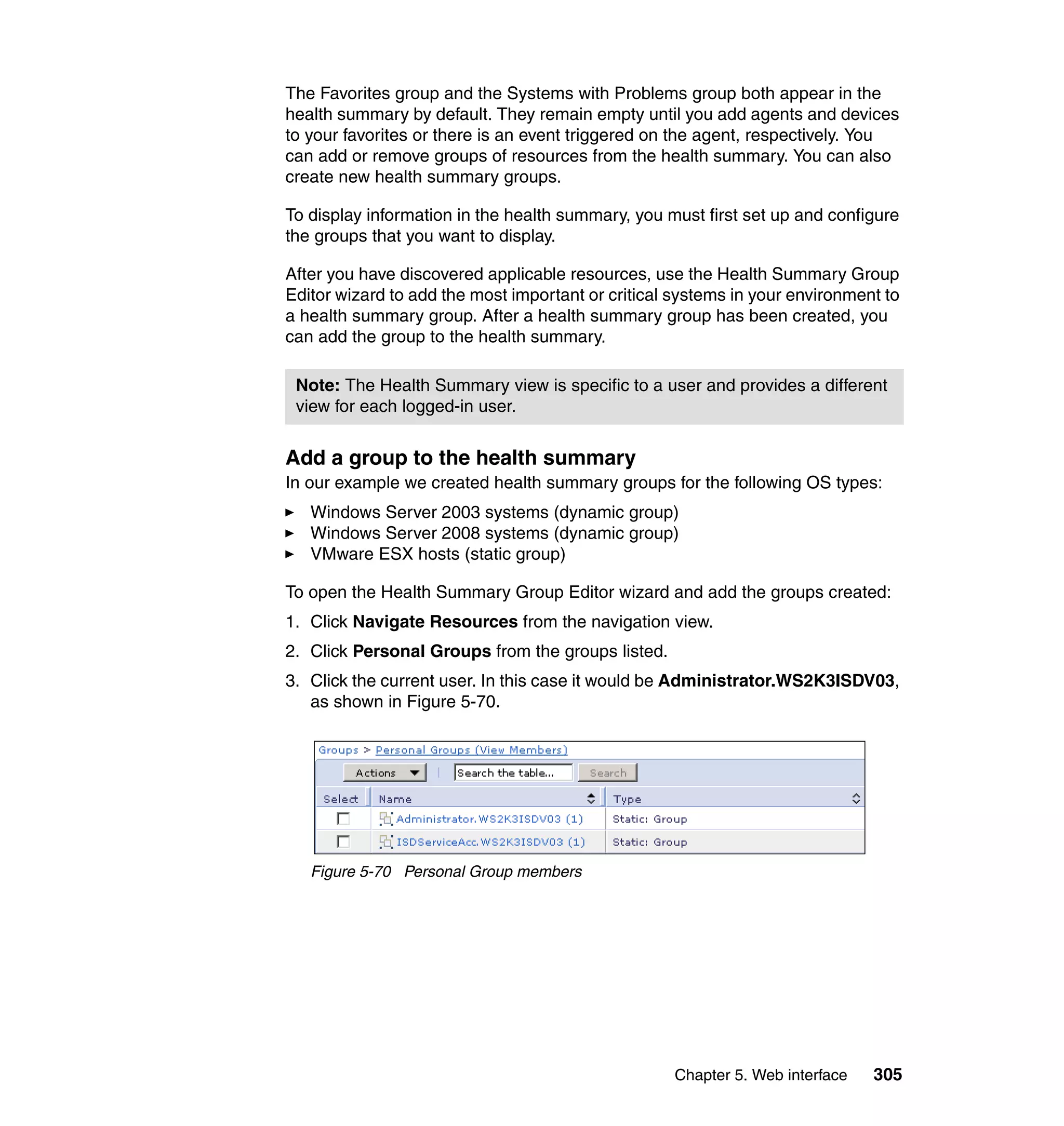Chapter 5. Web interface 305
The Favorites group and the Systems with Problems group both appear in the
health summary by default. They remain empty until you add agents and devices
to your favorites or there is an event triggered on the agent, respectively. You
can add or remove groups of resources from the health summary. You can also
create new health summary groups.
To display information in the health summary, you must first set up and configure
the groups that you want to display.
After you have discovered applicable resources, use the Health Summary Group
Editor wizard to add the most important or critical systems in your environment to
a health summary group. After a health summary group has been created, you
can add the group to the health summary.
Add a group to the health summary
In our example we created health summary groups for the following OS types:
Windows Server 2003 systems (dynamic group)
Windows Server 2008 systems (dynamic group)
VMware ESX hosts (static group)
To open the Health Summary Group Editor wizard and add the groups created:
1. Click Navigate Resources from the navigation view.
2. Click Personal Groups from the groups listed.
3. Click the current user. In this case it would be Administrator.WS2K3ISDV03,
as shown in Figure 5-70.
Figure 5-70 Personal Group members
Note: The Health Summary view is specific to a user and provides a different
view for each logged-in user.
 